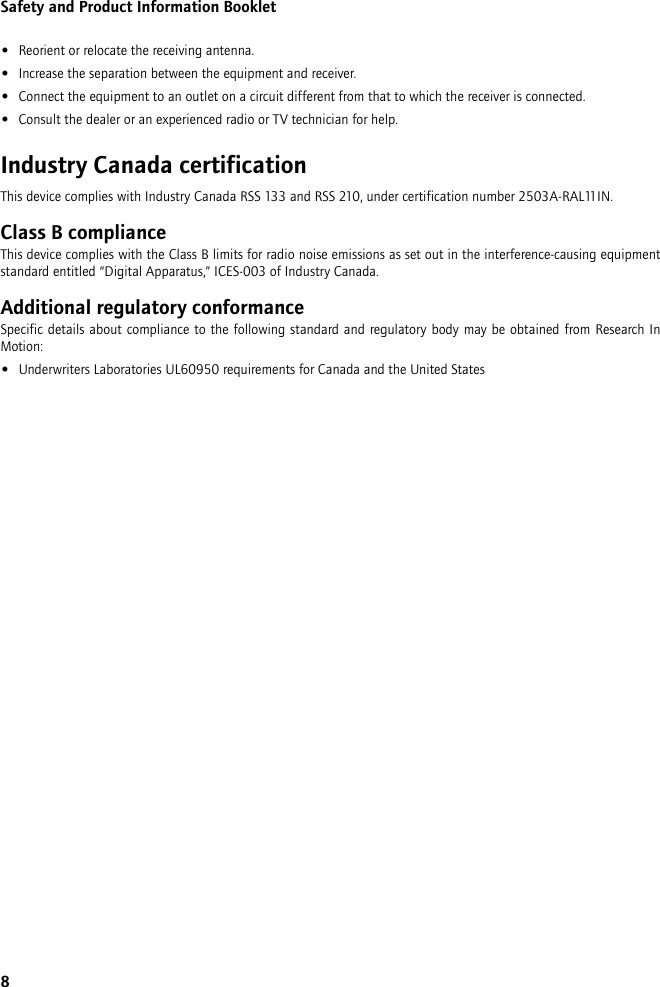 8Safety and Product Information Booklet•Reorient or relocate the receiving antenna.•Increase the separation between the equipment and receiver. •Connect the equipment to an outlet on a circuit different from that to which the receiver is connected.•Consult the dealer or an experienced radio or TV technician for help.Industry Canada certificationThis device complies with Industry Canada RSS 133 and RSS 210, under certification number 2503A-RAL11IN.Class B complianceThis device complies with the Class B limits for radio noise emissions as set out in the interference-causing equipment standard entitled “Digital Apparatus,” ICES-003 of Industry Canada.Additional regulatory conformanceSpecific details about compliance to the following standard and regulatory body may be obtained from Research In Motion:•Underwriters Laboratories UL60950 requirements for Canada and the United States