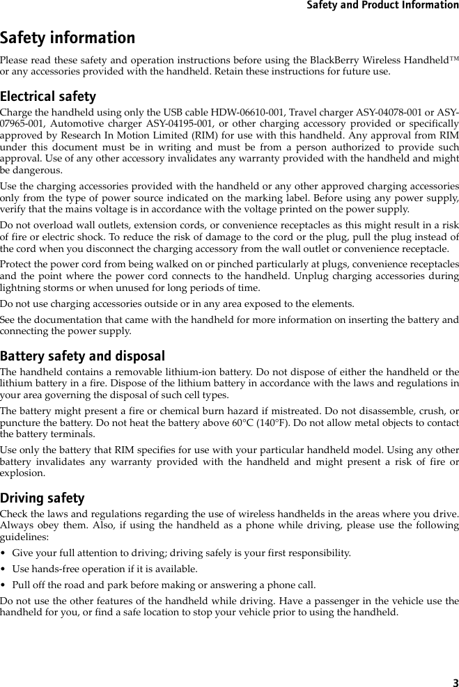 3Safety and Product InformationSafety informationPlease read these safety and operation instructions before using the BlackBerry Wireless Handheld™ or any accessories provided with the handheld. Retain these instructions for future use.Electrical safetyCharge the handheld using only the USB cable HDW-06610-001, Travel charger ASY-04078-001 or ASY-07965-001, Automotive charger ASY-04195-001, or other charging accessory provided or specifically approved by Research In Motion Limited (RIM) for use with this handheld. Any approval from RIM under this document must be in writing and must be from a person authorized to provide such approval. Use of any other accessory invalidates any warranty provided with the handheld and might be dangerous.Use the charging accessories provided with the handheld or any other approved charging accessories only from the type of power source indicated on the marking label. Before using any power supply, verify that the mains voltage is in accordance with the voltage printed on the power supply. Do not overload wall outlets, extension cords, or convenience receptacles as this might result in a risk of fire or electric shock. To reduce the risk of damage to the cord or the plug, pull the plug instead of the cord when you disconnect the charging accessory from the wall outlet or convenience receptacle.Protect the power cord from being walked on or pinched particularly at plugs, convenience receptacles and the point where the power cord connects to the handheld. Unplug charging accessories during lightning storms or when unused for long periods of time. Do not use charging accessories outside or in any area exposed to the elements. See the documentation that came with the handheld for more information on inserting the battery and connecting the power supply.Battery safety and disposalThe handheld contains a removable lithium-ion battery. Do not dispose of either the handheld or the lithium battery in a fire. Dispose of the lithium battery in accordance with the laws and regulations in your area governing the disposal of such cell types. The battery might present a fire or chemical burn hazard if mistreated. Do not disassemble, crush, or puncture the battery. Do not heat the battery above 60°C (140°F). Do not allow metal objects to contact the battery terminals. Use only the battery that RIM specifies for use with your particular handheld model. Using any other battery invalidates any warranty provided with the handheld and might present a risk of fire or explosion.Driving safetyCheck the laws and regulations regarding the use of wireless handhelds in the areas where you drive. Always obey them. Also, if using the handheld as a phone while driving, please use the following guidelines:• Give your full attention to driving; driving safely is your first responsibility.• Use hands-free operation if it is available.• Pull off the road and park before making or answering a phone call. Do not use the other features of the handheld while driving. Have a passenger in the vehicle use the handheld for you, or find a safe location to stop your vehicle prior to using the handheld.
