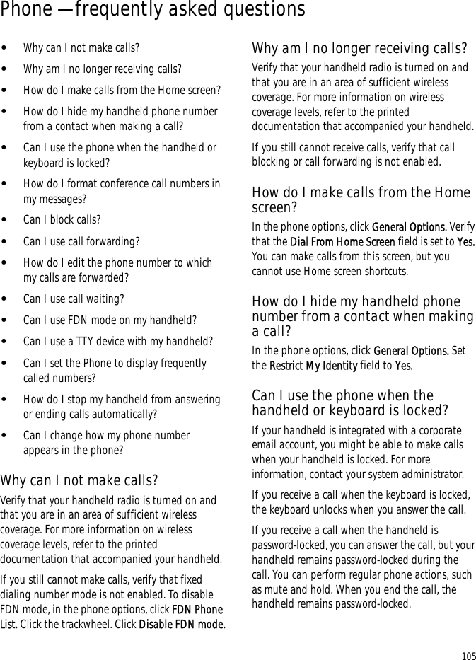 105Phone — frequently asked questions•Why can I not make calls?•Why am I no longer receiving calls?•How do I make calls from the Home screen?•How do I hide my handheld phone number from a contact when making a call?•Can I use the phone when the handheld or keyboard is locked?•How do I format conference call numbers in my messages?•Can I block calls?•Can I use call forwarding?•How do I edit the phone number to which my calls are forwarded?•Can I use call waiting?•Can I use FDN mode on my handheld?•Can I use a TTY device with my handheld?•Can I set the Phone to display frequently called numbers?•How do I stop my handheld from answering or ending calls automatically?•Can I change how my phone number appears in the phone?Why can I not make calls?Verify that your handheld radio is turned on and that you are in an area of sufficient wireless coverage. For more information on wireless coverage levels, refer to the printed documentation that accompanied your handheld.If you still cannot make calls, verify that fixed dialing number mode is not enabled. To disable FDN mode, in the phone options, click FDN Phone List. Click the trackwheel. Click Disable FDN mode.Why am I no longer receiving calls?Verify that your handheld radio is turned on and that you are in an area of sufficient wireless coverage. For more information on wireless coverage levels, refer to the printed documentation that accompanied your handheld.If you still cannot receive calls, verify that call blocking or call forwarding is not enabled. How do I make calls from the Home screen?In the phone options, click General Options. Verify that the Dial From Home Screen field is set to Yes. You can make calls from this screen, but you cannot use Home screen shortcuts.How do I hide my handheld phone number from a contact when making a call?In the phone options, click General Options. Set the Restrict My Identity field to Yes.Can I use the phone when the handheld or keyboard is locked?If your handheld is integrated with a corporate email account, you might be able to make calls when your handheld is locked. For more information, contact your system administrator.If you receive a call when the keyboard is locked, the keyboard unlocks when you answer the call.If you receive a call when the handheld is password-locked, you can answer the call, but your handheld remains password-locked during the call. You can perform regular phone actions, such as mute and hold. When you end the call, the handheld remains password-locked.