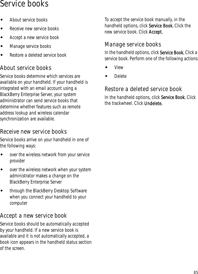 85Service books•About service books•Receive new service books•Accept a new service book•Manage service books•Restore a deleted service bookAbout service booksService books determine which services are available on your handheld. If your handheld is integrated with an email account using a BlackBerry Enterprise Server, your system administrator can send service books that determine whether features such as remote address lookup and wireless calendar synchronization are available.Receive new service booksService books arrive on your handheld in one of the following ways:•over the wireless network from your service provider•over the wireless network when your system administrator makes a change on the BlackBerry Enterprise Server•through the BlackBerry Desktop Software when you connect your handheld to your computerAccept a new service bookService books should be automatically accepted by your handheld. If a new service book is available and it is not automatically accepted, a book icon appears in the handheld status section of the screen.To accept the service book manually, in the handheld options, click Service Book. Click the new service book. Click Accept.Manage service booksIn the handheld options, click Service Book. Click a service book. Perform one of the following actions:•View•DeleteRestore a deleted service bookIn the handheld options, click Service Book. Click the trackwheel. Click Undelete.