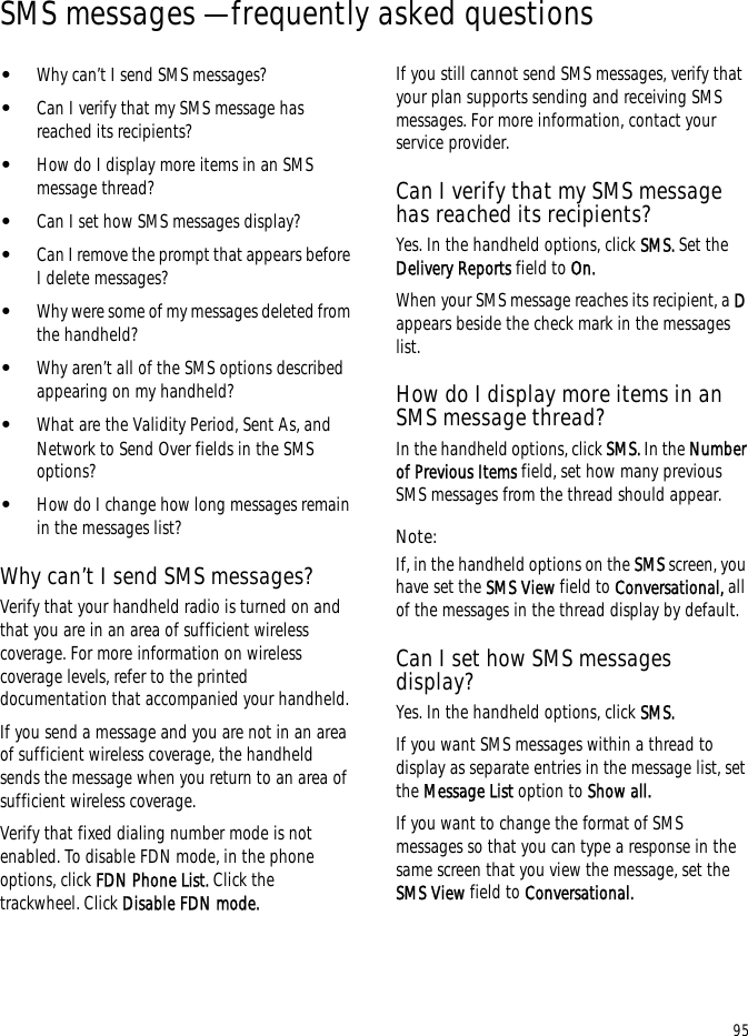 95SMS messages — frequently asked questions•Why can’t I send SMS messages?•Can I verify that my SMS message has reached its recipients?•How do I display more items in an SMS message thread?•Can I set how SMS messages display?•Can I remove the prompt that appears before I delete messages?•Why were some of my messages deleted from the handheld?•Why aren’t all of the SMS options described appearing on my handheld?•What are the Validity Period, Sent As, and Network to Send Over fields in the SMS options?•How do I change how long messages remain in the messages list?Why can’t I send SMS messages?Verify that your handheld radio is turned on and that you are in an area of sufficient wireless coverage. For more information on wireless coverage levels, refer to the printed documentation that accompanied your handheld.If you send a message and you are not in an area of sufficient wireless coverage, the handheld sends the message when you return to an area of sufficient wireless coverage.Verify that fixed dialing number mode is not enabled. To disable FDN mode, in the phone options, click FDN Phone List. Click the trackwheel. Click Disable FDN mode.If you still cannot send SMS messages, verify that your plan supports sending and receiving SMS messages. For more information, contact your service provider.Can I verify that my SMS message has reached its recipients?Yes. In the handheld options, click SMS. Set the Delivery Reports field to On.When your SMS message reaches its recipient, a D appears beside the check mark in the messages list.How do I display more items in an SMS message thread?In the handheld options, click SMS. In the Number of Previous Items field, set how many previous SMS messages from the thread should appear.Note:If, in the handheld options on the SMS screen, you have set the SMS View field to Conversational, all of the messages in the thread display by default.Can I set how SMS messages display?Yes. In the handheld options, click SMS.If you want SMS messages within a thread to display as separate entries in the message list, set the Message List option to Show all.If you want to change the format of SMS messages so that you can type a response in the same screen that you view the message, set the SMS View field to Conversational.