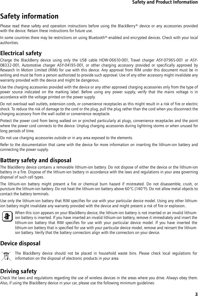 3Safety and Product InformationSafety informationPlease read these safety and operation instructions before using the BlackBerry® device or any accessories provided with the device. Retain these instructions for future use.In some countries there may be restrictions on using Bluetooth®-enabled and encrypted devices. Check with your local authorities.Electrical safetyCharge the BlackBerry device using only the USB cable HDW-06610-001, Travel charger ASY-07965-001 or ASY-08332-001, Automotive charger ASY-04195-001, or other charging accessory provided or specifically approved by Research In Motion Limited (RIM) for use with this device. Any approval from RIM under this document must be in writing and must be from a person authorized to provide such approval. Use of any other accessory might invalidate any warranty provided with the device and might be dangerous.Use the charging accessories provided with the device or any other approved charging accessories only from the type of power source indicated on the marking label. Before using any power supply, verify that the mains voltage is in accordance with the voltage printed on the power supply. Do not overload wall outlets, extension cords, or convenience receptacles as this might result in a risk of fire or electric shock. To reduce the risk of damage to the cord or the plug, pull the plug rather than the cord when you disconnect the charging accessory from the wall outlet or convenience receptacle.Protect the power cord from being walked on or pinched particularly at plugs, convenience receptacles and the point where the power cord connects to the device. Unplug charging accessories during lightning storms or when unused for long periods of time. Do not use charging accessories outside or in any area exposed to the elements. Refer to the documentation that came with the device for more information on inserting the lithium-ion battery and connecting the power supply.Battery safety and disposalThe BlackBerry device contains a removable lithium-ion battery. Do not dispose of either the device or the lithium-ion battery in a fire. Dispose of the lithium-ion battery in accordance with the laws and regulations in your area governing disposal of such cell types. The lithium-ion battery might present a fire or chemical burn hazard if mistreated. Do not disassemble, crush, or puncture the lithium-ion battery. Do not heat the lithium-ion battery above 60°C (140°F). Do not allow metal objects to contact the battery terminals. Use only the lithium-ion battery that RIM specifies for use with your particular device model. Using any other lithium-ion battery might invalidate any warranty provided with the device and might present a risk of fire or explosion..Device disposalDriving safetyCheck the laws and regulations regarding the use of wireless devices in the areas where you drive. Always obey them. Also, if using the BlackBerry device in your car, please use the following minimum guidelines:When this icon appears on your BlackBerry device, the lithium-ion battery is not inserted or an invalid lithium-ion battery is inserted. If you have inserted an invalid lithium-ion battery, remove it immediately and insert the lithium-ion battery that RIM specifies for use with your particular device model. If you have inserted the lithium-ion battery that is specified for use with your particular device model, remove and reinsert the lithium-ion battery. Verify that the battery connectors align with the connectors on your device.The BlackBerry device should not be placed in household waste bins. Please check local regulations for information on the disposal of electronic products in your area.