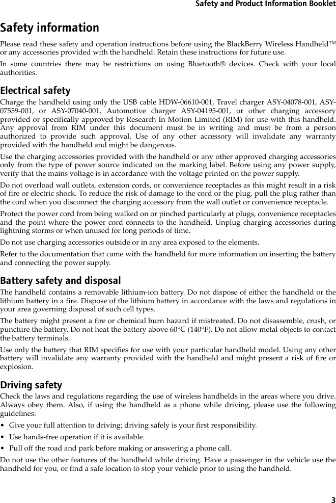 3Safety and Product Information BookletSafety informationPlease read these safety and operation instructions before using the BlackBerry Wireless Handheld™or any accessories provided with the handheld. Retain these instructions for future use.In some countries there may be restrictions on using Bluetooth® devices. Check with your localauthorities.Electrical safetyCharge the handheld using only the USB cable HDW-06610-001, Travel charger ASY-04078-001, ASY-07559-001, or ASY-07040-001, Automotive charger ASY-04195-001, or other charging accessoryprovided or specifically approved by Research In Motion Limited (RIM) for use with this handheld.Any approval from RIM under this document must be in writing and must be from a personauthorized to provide such approval. Use of any other accessory will invalidate any warrantyprovided with the handheld and might be dangerous. Use the charging accessories provided with the handheld or any other approved charging accessoriesonly from the type of power source indicated on the marking label. Before using any power supply,verify that the mains voltage is in accordance with the voltage printed on the power supply. Do not overload wall outlets, extension cords, or convenience receptacles as this might result in a riskof fire or electric shock. To reduce the risk of damage to the cord or the plug, pull the plug rather thanthe cord when you disconnect the charging accessory from the wall outlet or convenience receptacle.Protect the power cord from being walked on or pinched particularly at plugs, convenience receptaclesand the point where the power cord connects to the handheld. Unplug charging accessories duringlightning storms or when unused for long periods of time. Do not use charging accessories outside or in any area exposed to the elements. Refer to the documentation that came with the handheld for more information on inserting the batteryand connecting the power supply.Battery safety and disposalThe handheld contains a removable lithium-ion battery. Do not dispose of either the handheld or thelithium battery in a fire. Dispose of the lithium battery in accordance with the laws and regulations inyour area governing disposal of such cell types. The battery might present a fire or chemical burn hazard if mistreated. Do not disassemble, crush, orpuncture the battery. Do not heat the battery above 60°C (140°F). Do not allow metal objects to contactthe battery terminals. Use only the battery that RIM specifies for use with your particular handheld model. Using any otherbattery will invalidate any warranty provided with the handheld and might present a risk of fire orexplosion.Driving safetyCheck the laws and regulations regarding the use of wireless handhelds in the areas where you drive.Always obey them. Also, if using the handheld as a phone while driving, please use the followingguidelines:• Give your full attention to driving; driving safely is your first responsibility.• Use hands-free operation if it is available.• Pull off the road and park before making or answering a phone call. Do not use the other features of the handheld while driving. Have a passenger in the vehicle use thehandheld for you, or find a safe location to stop your vehicle prior to using the handheld.