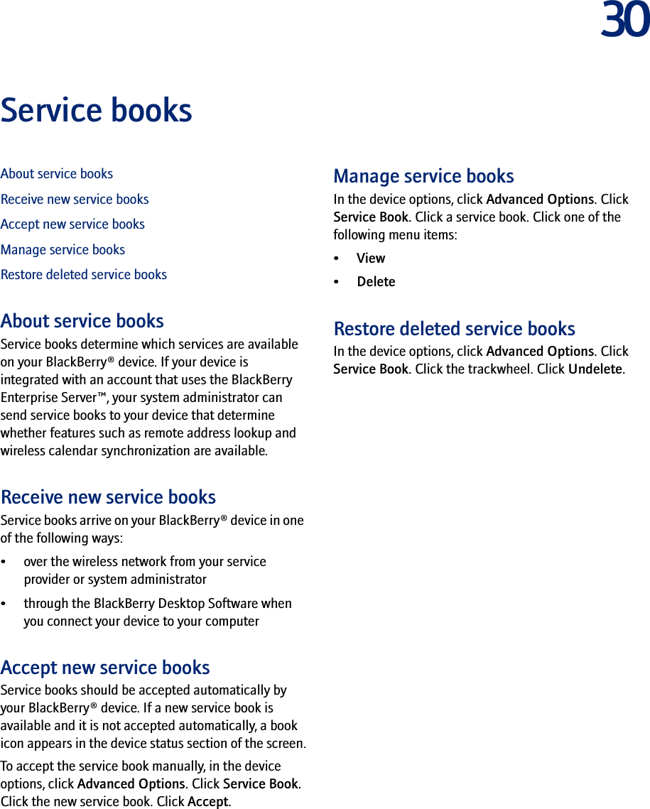 30Service booksAbout service booksReceive new service booksAccept new service booksManage service booksRestore deleted service booksAbout service booksService books determine which services are available on your BlackBerry® device. If your device is integrated with an account that uses the BlackBerry Enterprise Server™, your system administrator can send service books to your device that determine whether features such as remote address lookup and wireless calendar synchronization are available.Receive new service booksService books arrive on your BlackBerry® device in one of the following ways:• over the wireless network from your service provider or system administrator• through the BlackBerry Desktop Software when you connect your device to your computerAccept new service booksService books should be accepted automatically by your BlackBerry® device. If a new service book is available and it is not accepted automatically, a book icon appears in the device status section of the screen.To accept the service book manually, in the device options, click Advanced Options. Click Service Book. Click the new service book. Click Accept.Manage service booksIn the device options, click Advanced Options. Click Service Book. Click a service book. Click one of the following menu items:•View• DeleteRestore deleted service booksIn the device options, click Advanced Options. Click Service Book. Click the trackwheel. Click Undelete.