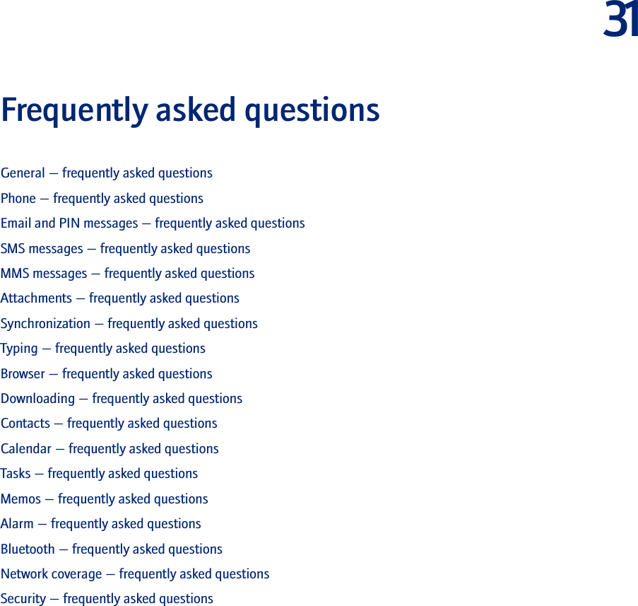 31Frequently asked questionsGeneral — frequently asked questionsPhone — frequently asked questionsEmail and PIN messages — frequently asked questionsSMS messages — frequently asked questionsMMS messages — frequently asked questionsAttachments — frequently asked questionsSynchronization — frequently asked questionsTyping — frequently asked questionsBrowser — frequently asked questionsDownloading — frequently asked questionsContacts — frequently asked questionsCalendar — frequently asked questionsTasks — frequently asked questionsMemos — frequently asked questionsAlarm — frequently asked questionsBluetooth — frequently asked questionsNetwork coverage — frequently asked questionsSecurity — frequently asked questions