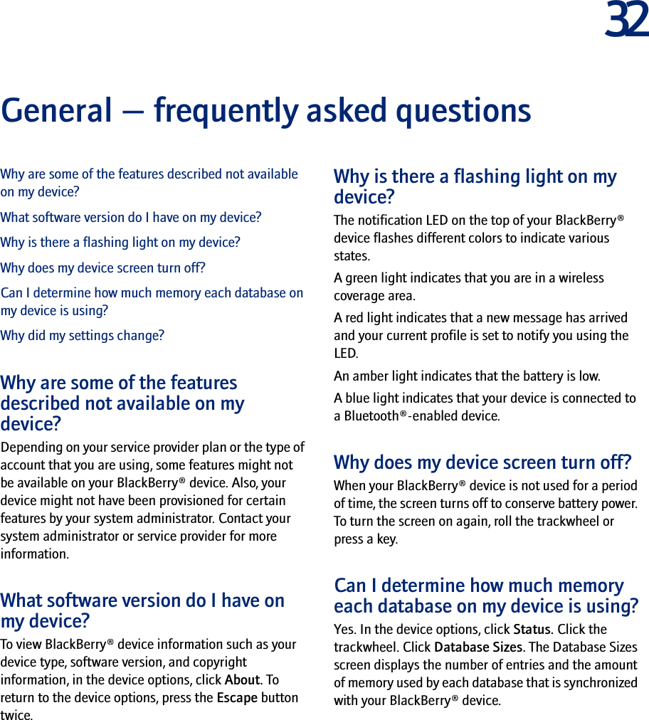 32General — frequently asked questionsWhy are some of the features described not available on my device?What software version do I have on my device?Why is there a flashing light on my device?Why does my device screen turn off?Can I determine how much memory each database on my device is using?Why did my settings change?Why are some of the features described not available on my device?Depending on your service provider plan or the type of account that you are using, some features might not be available on your BlackBerry® device. Also, your device might not have been provisioned for certain features by your system administrator. Contact your system administrator or service provider for more information.What software version do I have on my device?To view BlackBerry® device information such as your device type, software version, and copyright information, in the device options, click About. To return to the device options, press the Escape button twice.Why is there a flashing light on my device?The notification LED on the top of your BlackBerry® device flashes different colors to indicate various states. A green light indicates that you are in a wireless coverage area.A red light indicates that a new message has arrived and your current profile is set to notify you using the LED.An amber light indicates that the battery is low.A blue light indicates that your device is connected to a Bluetooth®-enabled device.Why does my device screen turn off?When your BlackBerry® device is not used for a period of time, the screen turns off to conserve battery power. To turn the screen on again, roll the trackwheel or press a key.Can I determine how much memory each database on my device is using?Yes. In the device options, click Status. Click the trackwheel. Click Database Sizes. The Database Sizes screen displays the number of entries and the amount of memory used by each database that is synchronized with your BlackBerry® device.