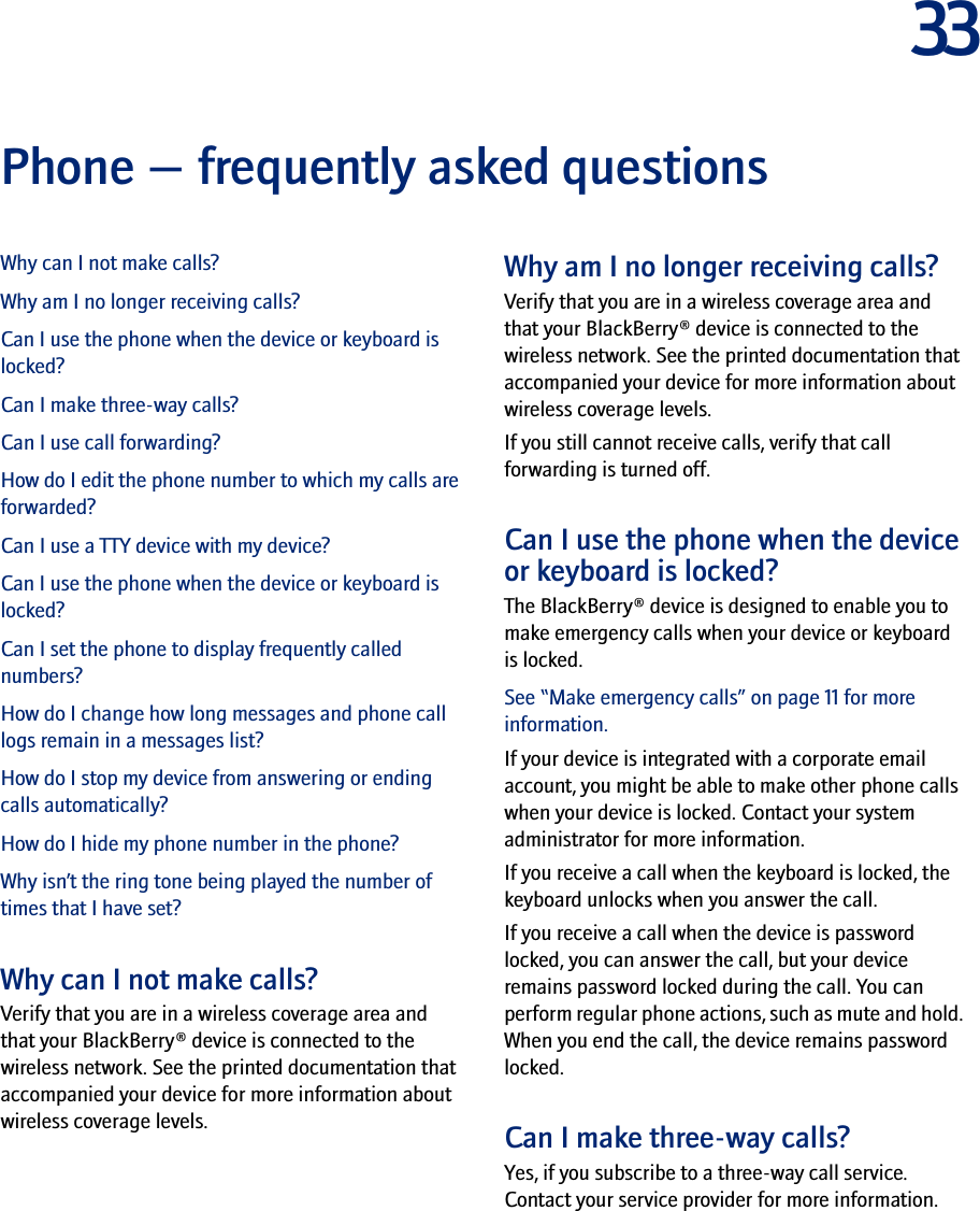 33Phone — frequently asked questionsWhy can I not make calls?Why am I no longer receiving calls?Can I use the phone when the device or keyboard is locked?Can I make three-way calls?Can I use call forwarding?How do I edit the phone number to which my calls are forwarded?Can I use a TTY device with my device?Can I use the phone when the device or keyboard is locked?Can I set the phone to display frequently called numbers?How do I change how long messages and phone call logs remain in a messages list?How do I stop my device from answering or ending calls automatically?How do I hide my phone number in the phone?Why isn’t the ring tone being played the number of times that I have set?Why can I not make calls?Verify that you are in a wireless coverage area and that your BlackBerry® device is connected to the wireless network. See the printed documentation that accompanied your device for more information about wireless coverage levels.Why am I no longer receiving calls?Verify that you are in a wireless coverage area and that your BlackBerry® device is connected to the wireless network. See the printed documentation that accompanied your device for more information about wireless coverage levels.If you still cannot receive calls, verify that call forwarding is turned off.Can I use the phone when the device or keyboard is locked?The BlackBerry® device is designed to enable you to make emergency calls when your device or keyboard is locked. See “Make emergency calls” on page 11 for more information.If your device is integrated with a corporate email account, you might be able to make other phone calls when your device is locked. Contact your system administrator for more information.If you receive a call when the keyboard is locked, the keyboard unlocks when you answer the call.If you receive a call when the device is password locked, you can answer the call, but your device remains password locked during the call. You can perform regular phone actions, such as mute and hold. When you end the call, the device remains password locked.Can I make three-way calls?Yes, if you subscribe to a three-way call service. Contact your service provider for more information.