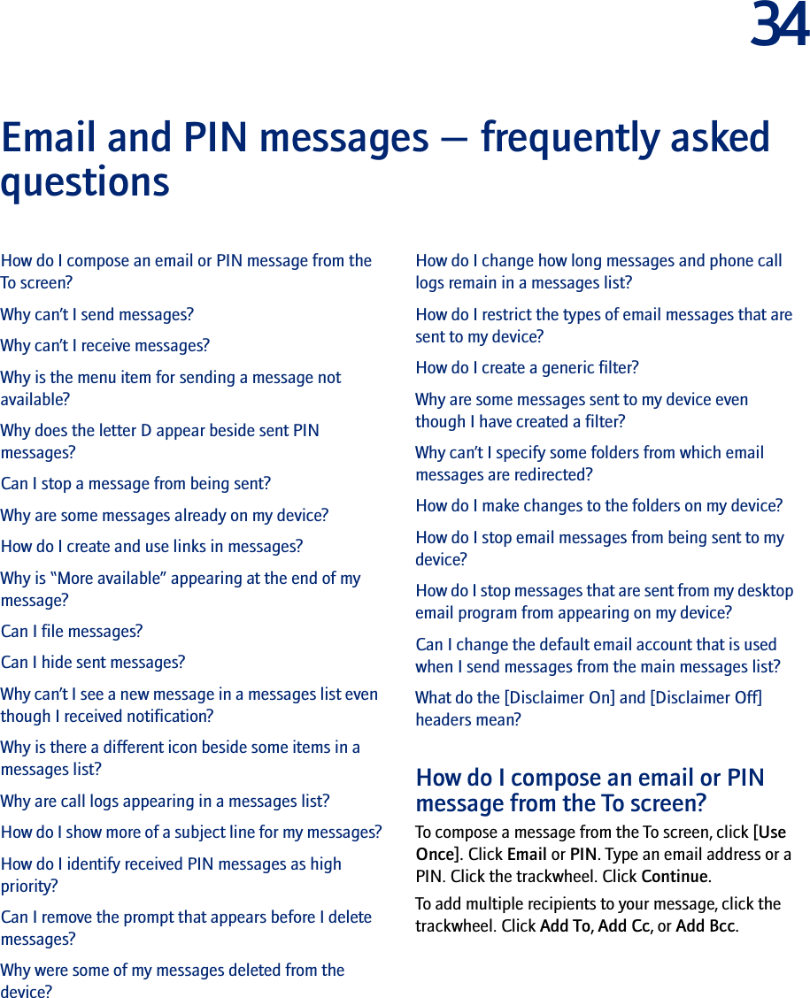 34Email and PIN messages — frequently asked questions How do I compose an email or PIN message from the To screen?Why can’t I send messages?Why can’t I receive messages?Why is the menu item for sending a message not available?Why does the letter D appear beside sent PIN messages?Can I stop a message from being sent?Why are some messages already on my device?How do I create and use links in messages?Why is “More available” appearing at the end of my message?Can I file messages?Can I hide sent messages?Why can’t I see a new message in a messages list even though I received notification?Why is there a different icon beside some items in a messages list?Why are call logs appearing in a messages list?How do I show more of a subject line for my messages?How do I identify received PIN messages as high priority?Can I remove the prompt that appears before I delete messages?Why were some of my messages deleted from the device?How do I change how long messages and phone call logs remain in a messages list?How do I restrict the types of email messages that are sent to my device?How do I create a generic filter?Why are some messages sent to my device even though I have created a filter?Why can’t I specify some folders from which email messages are redirected?How do I make changes to the folders on my device?How do I stop email messages from being sent to my device?How do I stop messages that are sent from my desktop email program from appearing on my device?Can I change the default email account that is used when I send messages from the main messages list?What do the [Disclaimer On] and [Disclaimer Off] headers mean?How do I compose an email or PIN message from the To screen?To compose a message from the To screen, click [Use Once]. Click Email or PIN. Type an email address or a PIN. Click the trackwheel. Click Continue. To add multiple recipients to your message, click the trackwheel. Click Add To, Add Cc, or Add Bcc.
