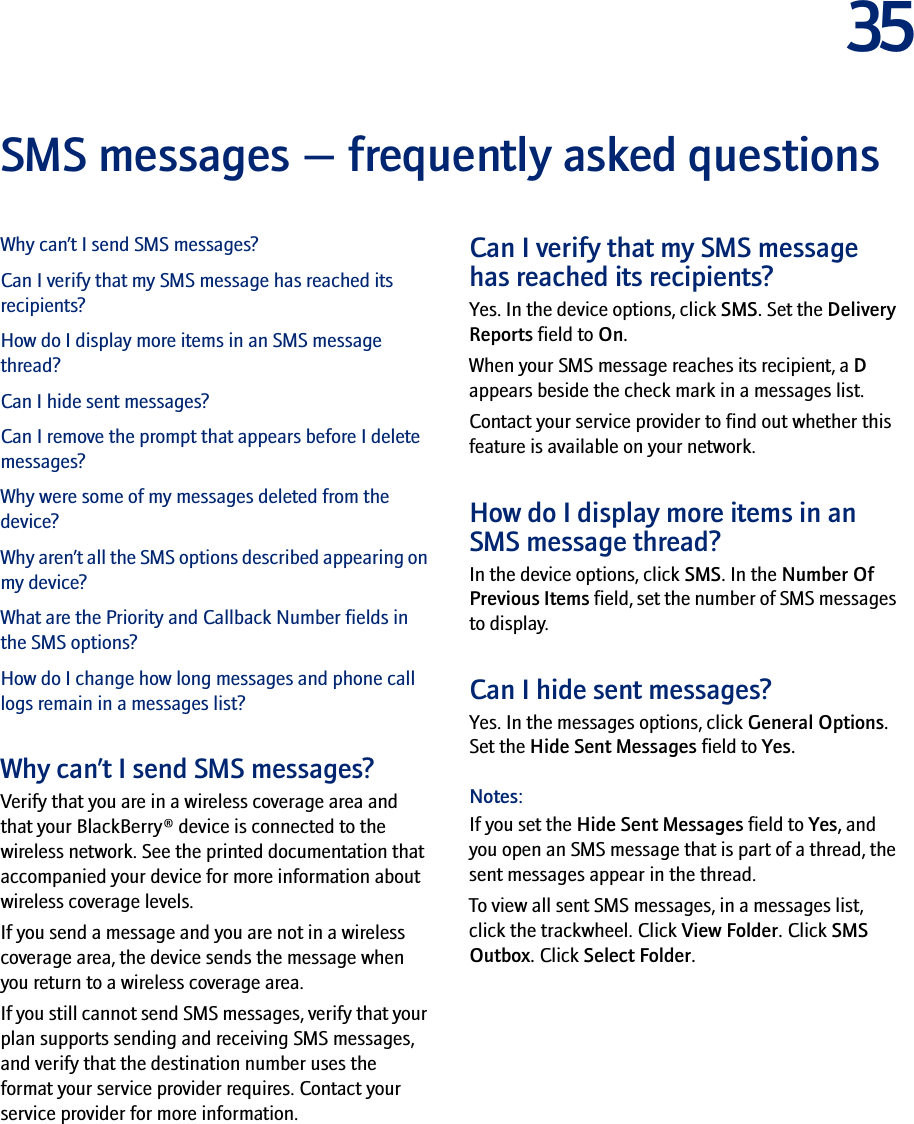 35SMS messages — frequently asked questionsWhy can’t I send SMS messages?Can I verify that my SMS message has reached its recipients?How do I display more items in an SMS message thread?Can I hide sent messages?Can I remove the prompt that appears before I delete messages?Why were some of my messages deleted from the device?Why aren’t all the SMS options described appearing on my device?What are the Priority and Callback Number fields in the SMS options?How do I change how long messages and phone call logs remain in a messages list?Why can’t I send SMS messages?Verify that you are in a wireless coverage area and that your BlackBerry® device is connected to the wireless network. See the printed documentation that accompanied your device for more information about wireless coverage levels.If you send a message and you are not in a wireless coverage area, the device sends the message when you return to a wireless coverage area.If you still cannot send SMS messages, verify that your plan supports sending and receiving SMS messages, and verify that the destination number uses the format your service provider requires. Contact your service provider for more information.Can I verify that my SMS message has reached its recipients?Yes. In the device options, click SMS. Set the Delivery Reports field to On.When your SMS message reaches its recipient, a D appears beside the check mark in a messages list.Contact your service provider to find out whether this feature is available on your network.How do I display more items in an SMS message thread?In the device options, click SMS. In the Number Of Previous Items field, set the number of SMS messages to display.Can I hide sent messages?Yes. In the messages options, click General Options. Set the Hide Sent Messages field to Yes.Notes: If you set the Hide Sent Messages field to Yes, and you open an SMS message that is part of a thread, the sent messages appear in the thread.To view all sent SMS messages, in a messages list, click the trackwheel. Click View Folder. Click SMS Outbox. Click Select Folder.