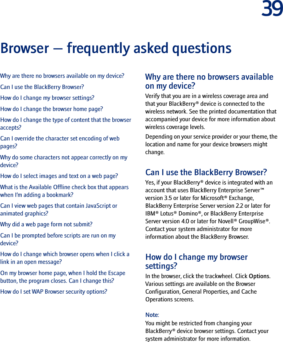 39Browser — frequently asked questionsWhy are there no browsers available on my device?Can I use the BlackBerry Browser?How do I change my browser settings?How do I change the browser home page?How do I change the type of content that the browser accepts?Can I override the character set encoding of web pages?Why do some characters not appear correctly on my device?How do I select images and text on a web page?What is the Available Offline check box that appears when I’m adding a bookmark?Can I view web pages that contain JavaScript or animated graphics?Why did a web page form not submit?Can I be prompted before scripts are run on my device?How do I change which browser opens when I click a link in an open message?On my browser home page, when I hold the Escape button, the program closes. Can I change this?How do I set WAP Browser security options?Why are there no browsers available on my device?Verify that you are in a wireless coverage area and that your BlackBerry® device is connected to the wireless network. See the printed documentation that accompanied your device for more information about wireless coverage levels.Depending on your service provider or your theme, the location and name for your device browsers might change.Can I use the BlackBerry Browser?Yes, if your BlackBerry® device is integrated with an account that uses BlackBerry Enterprise Server™ version 3.5 or later for Microsoft® Exchange, BlackBerry Enterprise Server version 2.2 or later for IBM® Lotus® Domino®, or BlackBerry Enterprise Server version 4.0 or later for Novell® GroupWise®. Contact your system administrator for more information about the BlackBerry Browser.How do I change my browser settings?In the browser, click the trackwheel. Click Options. Various settings are available on the Browser Configuration, General Properties, and Cache Operations screens.Note:You might be restricted from changing your BlackBerry® device browser settings. Contact your system administrator for more information.