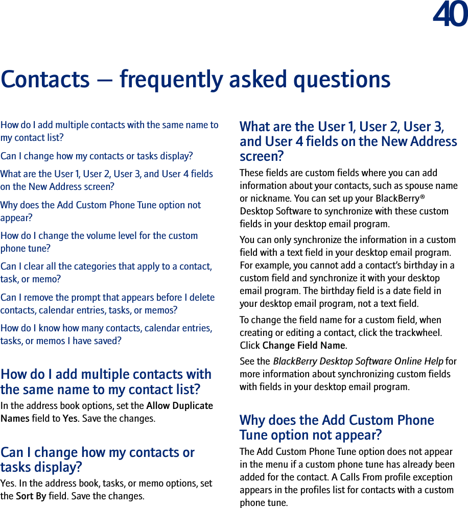 40Contacts — frequently asked questionsHow do I add multiple contacts with the same name to my contact list?Can I change how my contacts or tasks display?What are the User 1, User 2, User 3, and User 4 fields on the New Address screen?Why does the Add Custom Phone Tune option not appear?How do I change the volume level for the custom phone tune?Can I clear all the categories that apply to a contact, task, or memo?Can I remove the prompt that appears before I delete contacts, calendar entries, tasks, or memos?How do I know how many contacts, calendar entries, tasks, or memos I have saved?How do I add multiple contacts with the same name to my contact list?In the address book options, set the Allow Duplicate Names field to Yes. Save the changes.Can I change how my contacts or tasks display?Yes. In the address book, tasks, or memo options, set the Sort By field. Save the changes.What are the User 1, User 2, User 3, and User 4 fields on the New Address screen?These fields are custom fields where you can add information about your contacts, such as spouse name or nickname. You can set up your BlackBerry® Desktop Software to synchronize with these custom fields in your desktop email program.You can only synchronize the information in a custom field with a text field in your desktop email program. For example, you cannot add a contact’s birthday in a custom field and synchronize it with your desktop email program. The birthday field is a date field in your desktop email program, not a text field.To change the field name for a custom field, when creating or editing a contact, click the trackwheel. Click Change Field Name.See the BlackBerry Desktop Software Online Help for more information about synchronizing custom fields with fields in your desktop email program.Why does the Add Custom Phone Tune option not appear? The Add Custom Phone Tune option does not appear in the menu if a custom phone tune has already been added for the contact. A Calls From profile exception appears in the profiles list for contacts with a custom phone tune.