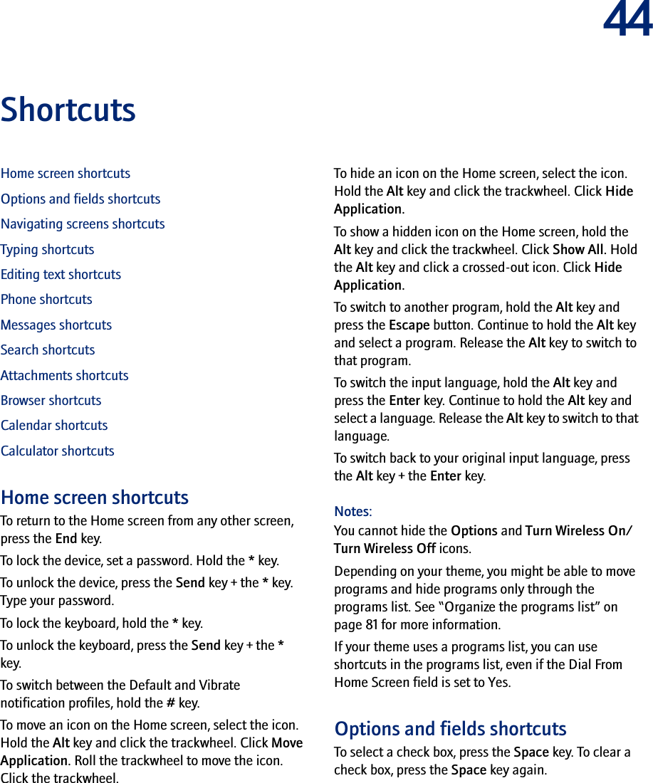 44ShortcutsHome screen shortcutsOptions and fields shortcutsNavigating screens shortcutsTyping shortcutsEditing text shortcutsPhone shortcutsMessages shortcutsSearch shortcutsAttachments shortcutsBrowser shortcutsCalendar shortcutsCalculator shortcutsHome screen shortcutsTo return to the Home screen from any other screen, press the End key.To lock the device, set a password. Hold the * key.To unlock the device, press the Send key + the * key. Type your password.To lock the keyboard, hold the * key.To unlock the keyboard, press the Send key + the * key.To switch between the Default and Vibrate notification profiles, hold the # key.To move an icon on the Home screen, select the icon. Hold the Alt key and click the trackwheel. Click Move Application. Roll the trackwheel to move the icon. Click the trackwheel.To hide an icon on the Home screen, select the icon. Hold the Alt key and click the trackwheel. Click Hide Application.To show a hidden icon on the Home screen, hold the Alt key and click the trackwheel. Click Show All. Hold the Alt key and click a crossed-out icon. Click Hide Application.To switch to another program, hold the Alt key and press the Escape button. Continue to hold the Alt key and select a program. Release the Alt key to switch to that program.To switch the input language, hold the Alt key and press the Enter key. Continue to hold the Alt key and select a language. Release the Alt key to switch to that language.To switch back to your original input language, press the Alt key + the Enter key.Notes:You cannot hide the Options and Turn Wireless On/Turn Wireless Off icons.Depending on your theme, you might be able to move programs and hide programs only through the programs list. See “Organize the programs list” on page 81 for more information.If your theme uses a programs list, you can use shortcuts in the programs list, even if the Dial From Home Screen field is set to Yes.Options and fields shortcutsTo select a check box, press the Space key. To clear a check box, press the Space key again.
