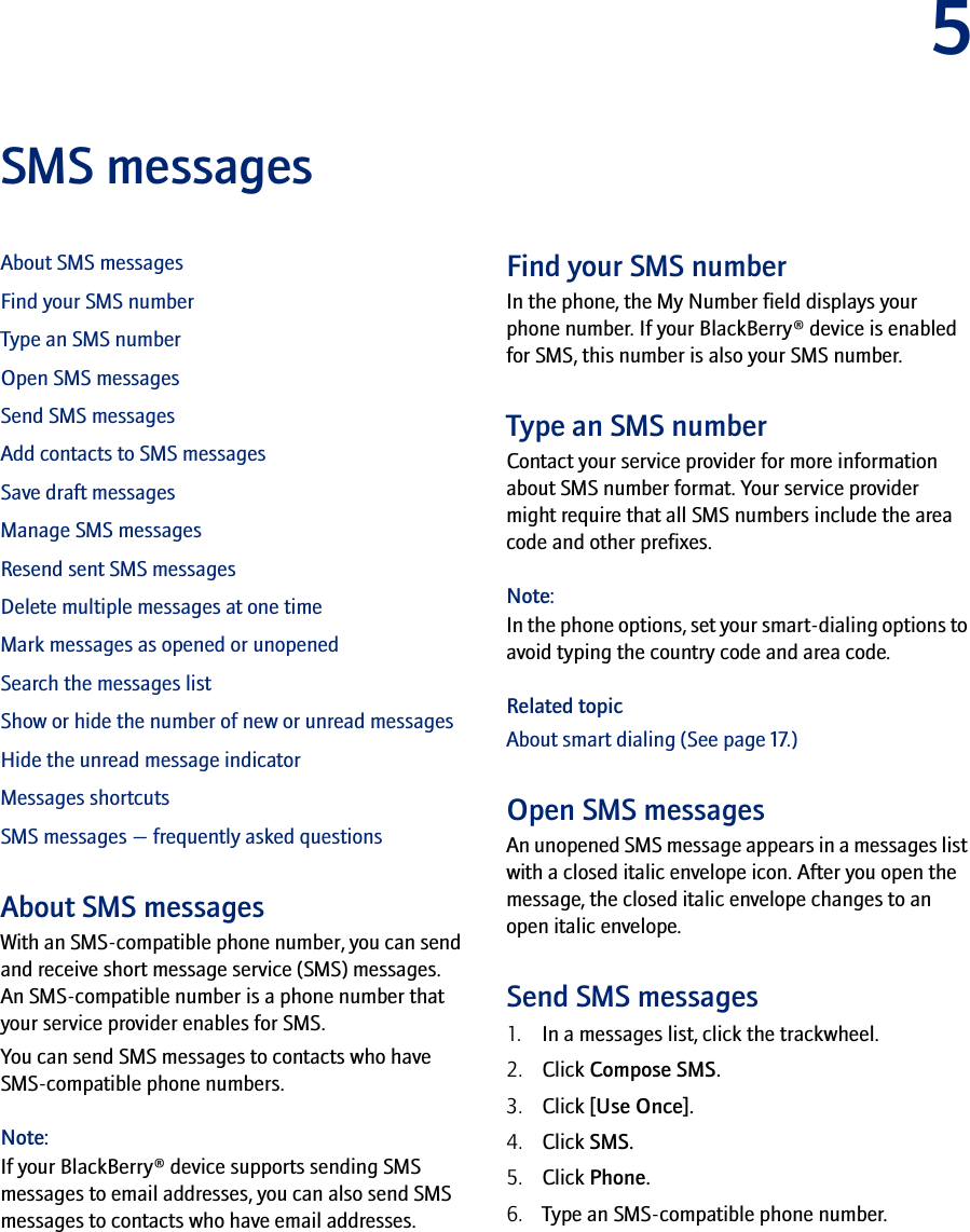 5SMS messagesAbout SMS messagesFind your SMS numberType an SMS numberOpen SMS messagesSend SMS messagesAdd contacts to SMS messagesSave draft messagesManage SMS messagesResend sent SMS messagesDelete multiple messages at one timeMark messages as opened or unopenedSearch the messages listShow or hide the number of new or unread messagesHide the unread message indicatorMessages shortcutsSMS messages — frequently asked questionsAbout SMS messagesWith an SMS-compatible phone number, you can send and receive short message service (SMS) messages. An SMS-compatible number is a phone number that your service provider enables for SMS.You can send SMS messages to contacts who have SMS-compatible phone numbers.Note:If your BlackBerry® device supports sending SMS messages to email addresses, you can also send SMS messages to contacts who have email addresses.Find your SMS numberIn the phone, the My Number field displays your phone number. If your BlackBerry® device is enabled for SMS, this number is also your SMS number.Type an SMS numberContact your service provider for more information about SMS number format. Your service provider might require that all SMS numbers include the area code and other prefixes.Note:In the phone options, set your smart-dialing options to avoid typing the country code and area code.Related topicAbout smart dialing (See page 17.)Open SMS messagesAn unopened SMS message appears in a messages list with a closed italic envelope icon. After you open the message, the closed italic envelope changes to an open italic envelope.Send SMS messages1. In a messages list, click the trackwheel.2. Click Compose SMS.3. Click [Use Once].4. Click SMS.5. Click Phone.6. Type an SMS-compatible phone number.
