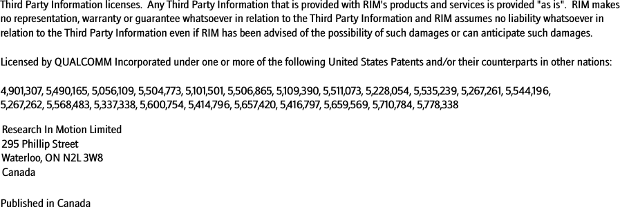 Third Party Information licenses.  Any Third Party Information that is provided with RIM&apos;s products and services is provided &quot;as is&quot;.  RIM makes no representation, warranty or guarantee whatsoever in relation to the Third Party Information and RIM assumes no liability whatsoever in relation to the Third Party Information even if RIM has been advised of the possibility of such damages or can anticipate such damages. Licensed by QUALCOMM Incorporated under one or more of the following United States Patents and/or their counterparts in other nations:4,901,307, 5,490,165, 5,056,109, 5,504,773, 5,101,501, 5,506,865, 5,109,390, 5,511,073, 5,228,054, 5,535,239, 5,267,261, 5,544,196, 5,267,262, 5,568,483, 5,337,338, 5,600,754, 5,414,796, 5,657,420, 5,416,797, 5,659,569, 5,710,784, 5,778,338Published in CanadaResearch In Motion Limited 295 Phillip Street Waterloo, ON N2L 3W8 Canada
