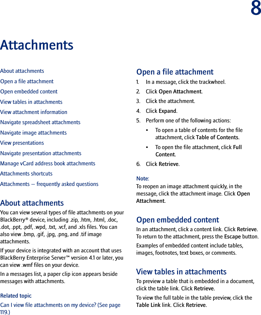 8AttachmentsAbout attachmentsOpen a file attachmentOpen embedded contentView tables in attachmentsView attachment informationNavigate spreadsheet attachmentsNavigate image attachmentsView presentationsNavigate presentation attachmentsManage vCard address book attachmentsAttachments shortcutsAttachments — frequently asked questionsAbout attachmentsYou can view several types of file attachments on your BlackBerry® device, including .zip, .htm, .html, .doc, .dot, .ppt, .pdf, .wpd, .txt, .vcf, and .xls files. You can also view .bmp, .gif, .jpg, .png, and .tif image attachments. If your device is integrated with an account that uses BlackBerry Enterprise Server™ version 4.1 or later, you can view .wmf files on your device.In a messages list, a paper clip icon appears beside messages with attachments. Related topicCan I view file attachments on my device? (See page 119.)Open a file attachment1. In a message, click the trackwheel.2. Click Open Attachment.3. Click the attachment.4. Click Expand.5. Perform one of the following actions: • To open a table of contents for the file attachment, click Table of Contents. • To open the file attachment, click Full Content.6. Click Retrieve.Note:To reopen an image attachment quickly, in the message, click the attachment image. Click Open Attachment.Open embedded contentIn an attachment, click a content link. Click Retrieve. To return to the attachment, press the Escape button.Examples of embedded content include tables, images, footnotes, text boxes, or comments. View tables in attachmentsTo preview a table that is embedded in a document, click the table link. Click Retrieve. To view the full table in the table preview, click the Table Link link. Click Retrieve.