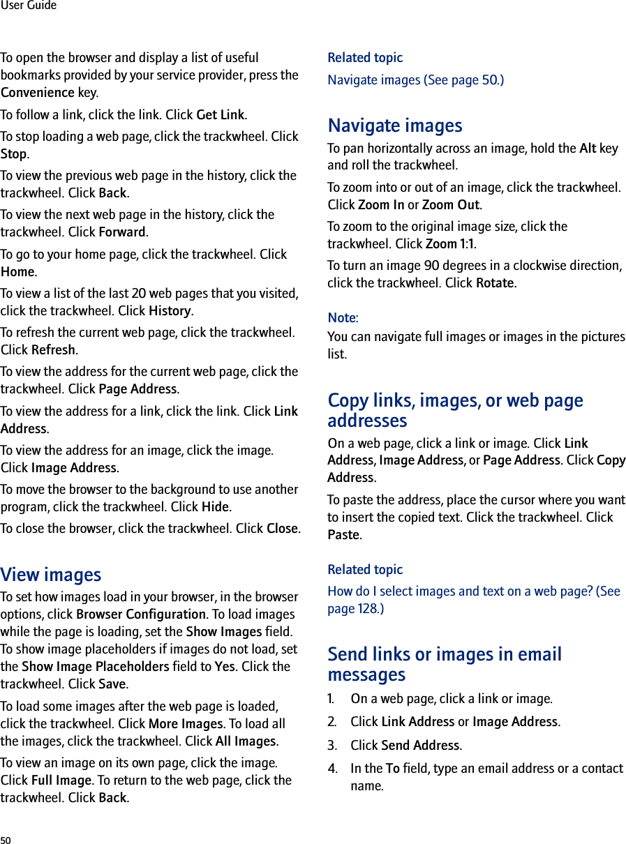 50User GuideTo open the browser and display a list of useful bookmarks provided by your service provider, press the Convenience key.To follow a link, click the link. Click Get Link.To stop loading a web page, click the trackwheel. Click Stop.To view the previous web page in the history, click the trackwheel. Click Back.To view the next web page in the history, click the trackwheel. Click Forward.To go to your home page, click the trackwheel. Click Home.To view a list of the last 20 web pages that you visited, click the trackwheel. Click History.To refresh the current web page, click the trackwheel. Click Refresh.To view the address for the current web page, click the trackwheel. Click Page Address.To view the address for a link, click the link. Click Link Address.To view the address for an image, click the image. Click Image Address.To move the browser to the background to use another program, click the trackwheel. Click Hide.To close the browser, click the trackwheel. Click Close.View imagesTo set how images load in your browser, in the browser options, click Browser Configuration. To load images while the page is loading, set the Show Images field. To show image placeholders if images do not load, set the Show Image Placeholders field to Yes. Click the trackwheel. Click Save.To load some images after the web page is loaded, click the trackwheel. Click More Images. To load all the images, click the trackwheel. Click All Images.To view an image on its own page, click the image. Click Full Image. To return to the web page, click the trackwheel. Click Back.Related topicNavigate images (See page 50.)Navigate imagesTo pan horizontally across an image, hold the Alt key and roll the trackwheel.To zoom into or out of an image, click the trackwheel. Click Zoom In or Zoom Out.To zoom to the original image size, click the trackwheel. Click Zoom 1:1.To turn an image 90 degrees in a clockwise direction, click the trackwheel. Click Rotate.Note:You can navigate full images or images in the pictures list.Copy links, images, or web page addressesOn a web page, click a link or image. Click Link Address, Image Address, or Page Address. Click Copy Address.To paste the address, place the cursor where you want to insert the copied text. Click the trackwheel. Click Paste.Related topicHow do I select images and text on a web page? (See page 128.)Send links or images in email messages1. On a web page, click a link or image.2. Click Link Address or Image Address.3. Click Send Address.4. In the To field, type an email address or a contact name.