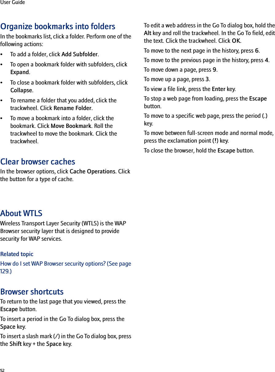 52User GuideOrganize bookmarks into foldersIn the bookmarks list, click a folder. Perform one of the following actions:• To add a folder, click Add Subfolder.• To open a bookmark folder with subfolders, click Expand.• To close a bookmark folder with subfolders, click Collapse.• To rename a folder that you added, click the trackwheel. Click Rename Folder.• To move a bookmark into a folder, click the bookmark. Click Move Bookmark. Roll the trackwheel to move the bookmark. Click the trackwheel.Clear browser cachesIn the browser options, click Cache Operations. Click the button for a type of cache.About WTLSWireless Transport Layer Security (WTLS) is the WAP Browser security layer that is designed to provide security for WAP services.Related topicHow do I set WAP Browser security options? (See page 129.)Browser shortcutsTo return to the last page that you viewed, press the Escape button.To insert a period in the Go To dialog box, press the Space key.To insert a slash mark (/) in the Go To dialog box, press the Shift key + the Space key.To edit a web address in the Go To dialog box, hold the Alt key and roll the trackwheel. In the Go To field, edit the text. Click the trackwheel. Click OK.To move to the next page in the history, press 6.To move to the previous page in the history, press 4.To move down a page, press 9.To move up a page, press 3.To view a file link, press the Enter key.To stop a web page from loading, press the Escape button.To move to a specific web page, press the period (.) key.To move between full-screen mode and normal mode, press the exclamation point (!) key.To close the browser, hold the Escape button.