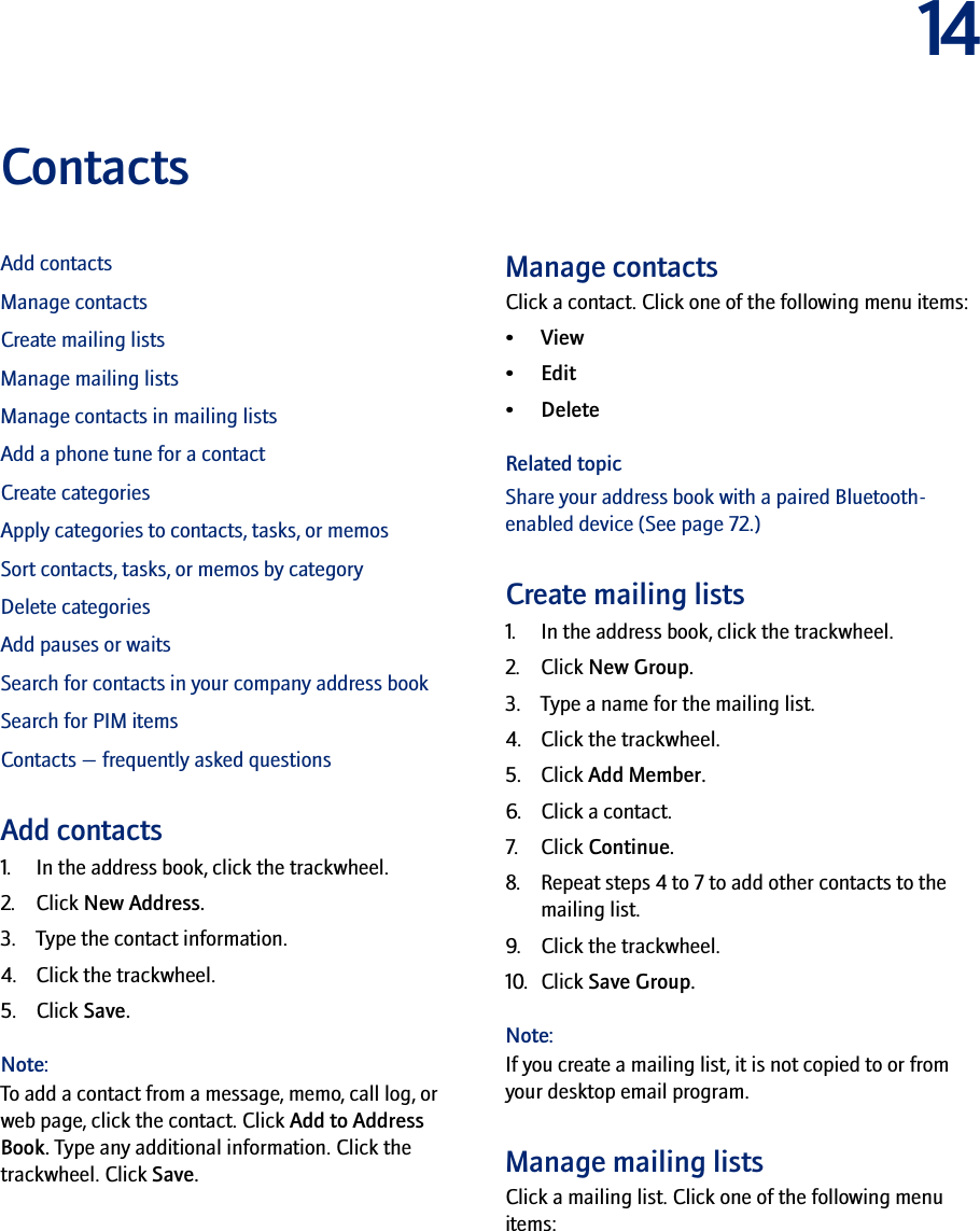 14ContactsAdd contactsManage contactsCreate mailing listsManage mailing listsManage contacts in mailing listsAdd a phone tune for a contactCreate categoriesApply categories to contacts, tasks, or memosSort contacts, tasks, or memos by categoryDelete categoriesAdd pauses or waitsSearch for contacts in your company address bookSearch for PIM itemsContacts — frequently asked questionsAdd contacts1. In the address book, click the trackwheel. 2. Click New Address. 3. Type the contact information. 4. Click the trackwheel. 5. Click Save.Note:To add a contact from a message, memo, call log, or web page, click the contact. Click Add to Address Book. Type any additional information. Click the trackwheel. Click Save.Manage contactsClick a contact. Click one of the following menu items:•View• Edit• DeleteRelated topicShare your address book with a paired Bluetooth-enabled device (See page 72.)Create mailing lists1. In the address book, click the trackwheel.2. Click New Group.3. Type a name for the mailing list.4. Click the trackwheel.5. Click Add Member.6. Click a contact.7. Click Continue.8. Repeat steps 4 to 7 to add other contacts to the mailing list.9. Click the trackwheel.10. Click Save Group.Note:If you create a mailing list, it is not copied to or from your desktop email program.Manage mailing listsClick a mailing list. Click one of the following menu items: