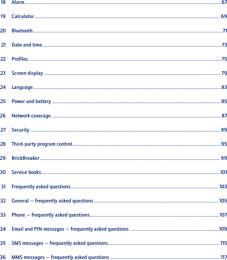 18 Alarm.....................................................................................................................................................................6719 Calculator............................................................................................................................................................ 6920 Bluetooth...............................................................................................................................................................7121 Date and time...................................................................................................................................................... 7322 Profiles..................................................................................................................................................................7523 Screen display .....................................................................................................................................................7924 Language..............................................................................................................................................................8325 Power and battery ..............................................................................................................................................8526 Network coverage ..............................................................................................................................................8727 Security ............................................................................................................................................................... 8928 Third-party program control............................................................................................................................ 9529 BrickBreaker ....................................................................................................................................................... 9930 Service books......................................................................................................................................................10131 Frequently asked questions............................................................................................................................ 10332 General — frequently asked questions.........................................................................................................10533 Phone — frequently asked questions............................................................................................................ 10734 Email and PIN messages — frequently asked questions ..........................................................................10935 SMS messages — frequently asked questions..............................................................................................11536 MMS messages — frequently asked questions ............................................................................................ 117