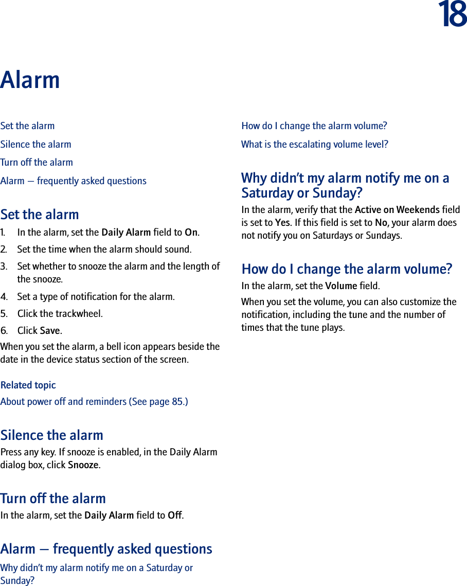 18AlarmSet the alarmSilence the alarmTurn off the alarmAlarm — frequently asked questionsSet the alarm1. In the alarm, set the Daily Alarm field to On.2. Set the time when the alarm should sound.3. Set whether to snooze the alarm and the length of the snooze.4. Set a type of notification for the alarm.5. Click the trackwheel.6. Click Save.When you set the alarm, a bell icon appears beside the date in the device status section of the screen.Related topicAbout power off and reminders (See page 85.)Silence the alarmPress any key. If snooze is enabled, in the Daily Alarm dialog box, click Snooze.Turn off the alarmIn the alarm, set the Daily Alarm field to Off.Alarm — frequently asked questionsWhy didn’t my alarm notify me on a Saturday or Sunday?How do I change the alarm volume?What is the escalating volume level?Why didn’t my alarm notify me on a Saturday or Sunday?In the alarm, verify that the Active on Weekends field is set to Yes. If this field is set to No, your alarm does not notify you on Saturdays or Sundays.How do I change the alarm volume?In the alarm, set the Volume field. When you set the volume, you can also customize the notification, including the tune and the number of times that the tune plays.
