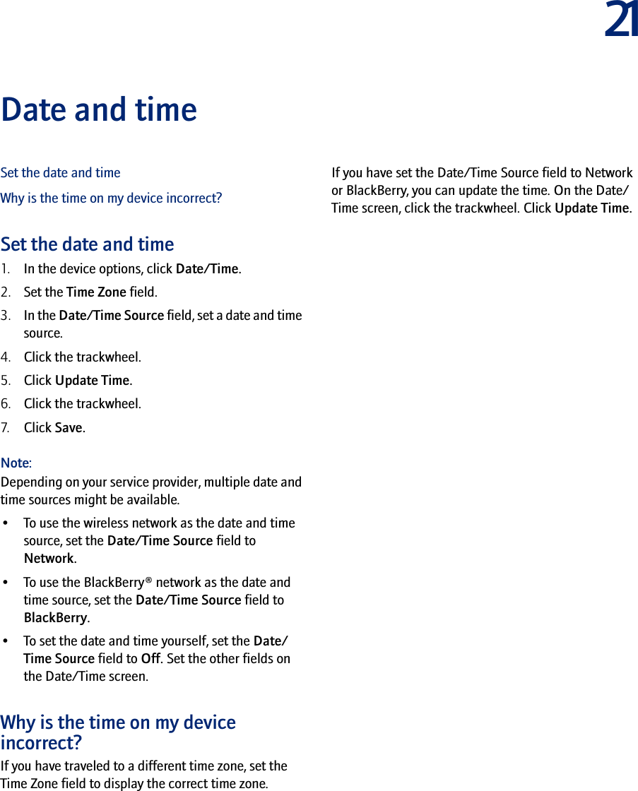 21Date and timeSet the date and timeWhy is the time on my device incorrect?Set the date and time1. In the device options, click Date/Time.2. Set the Time Zone field.3. In the Date/Time Source field, set a date and time source.4. Click the trackwheel.5. Click Update Time.6. Click the trackwheel.7. Click Save.Note: Depending on your service provider, multiple date and time sources might be available. •To use the wireless network as the date and time source, set the Date/Time Source field to Network. •To use the BlackBerry® network as the date and time source, set the Date/Time Source field to BlackBerry. •To set the date and time yourself, set the Date/Time Source field to Off. Set the other fields on the Date/Time screen. Why is the time on my device incorrect?If you have traveled to a different time zone, set the Time Zone field to display the correct time zone.If you have set the Date/Time Source field to Network or BlackBerry, you can update the time. On the Date/Time screen, click the trackwheel. Click Update Time.