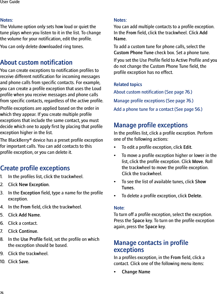 76User GuideNotes:The Volume option only sets how loud or quiet the tune plays when you listen to it in the list. To change the volume for your notification, edit the profile.You can only delete downloaded ring tones.About custom notificationYou can create exceptions to notification profiles to receive different notification for incoming messages and phone calls from specific contacts. For example, you can create a profile exception that uses the Loud profile when you receive messages and phone calls from specific contacts, regardless of the active profile.Profile exceptions are applied based on the order in which they appear. If you create multiple profile exceptions that include the same contact, you must decide which one to apply first by placing that profile exception higher in the list. The BlackBerry® device has a preset profile exception for important calls. You can add contacts to this profile exception, or you can delete it. Create profile exceptions1. In the profiles list, click the trackwheel. 2. Click New Exception. 3. In the Exception field, type a name for the profile exception. 4. In the From field, click the trackwheel. 5. Click Add Name. 6. Click a contact.7. Click Continue. 8. In the Use Profile field, set the profile on which the exception should be based. 9. Click the trackwheel. 10. Click Save. Notes: You can add multiple contacts to a profile exception. In the From field, click the trackwheel. Click Add Name.To add a custom tune for phone calls, select the Custom Phone Tune check box. Set a phone tune. If you set the Use Profile field to Active Profile and you do not change the Custom Phone Tune field, the profile exception has no effect.Related topicsAbout custom notification (See page 76.)Manage profile exceptions (See page 76.)Add a phone tune for a contact (See page 56.)Manage profile exceptions In the profiles list, click a profile exception. Perform one of the following actions:• To edit a profile exception, click Edit.• To move a profile exception higher or lower in the list, click the profile exception. Click Move. Roll the trackwheel to move the profile exception. Click the trackwheel.• To see the list of available tunes, click Show Tunes.• To delete a profile exception, click Delete.Note:To turn off a profile exception, select the exception. Press the Space key. To turn on the profile exception again, press the Space key.Manage contacts in profile exceptionsIn a profiles exception, in the From field, click a contact. Click one of the following menu items:•Change Name