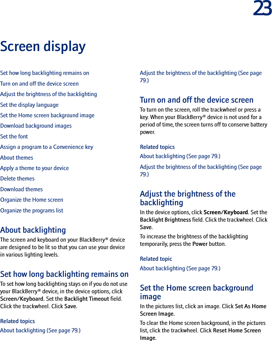 23Screen displaySet how long backlighting remains onTurn on and off the device screenAdjust the brightness of the backlightingSet the display languageSet the Home screen background imageDownload background imagesSet the fontAssign a program to a Convenience keyAbout themesApply a theme to your deviceDelete themesDownload themesOrganize the Home screenOrganize the programs listAbout backlightingThe screen and keyboard on your BlackBerry® device are designed to be lit so that you can use your device in various lighting levels.Set how long backlighting remains onTo set how long backlighting stays on if you do not use your BlackBerry® device, in the device options, click Screen/Keyboard. Set the Backlight Timeout field. Click the trackwheel. Click Save.Related topicsAbout backlighting (See page 79.)Adjust the brightness of the backlighting (See page 79.)Turn on and off the device screenTo turn on the screen, roll the trackwheel or press a key. When your BlackBerry® device is not used for a period of time, the screen turns off to conserve battery power.Related topicsAbout backlighting (See page 79.)Adjust the brightness of the backlighting (See page 79.)Adjust the brightness of the backlightingIn the device options, click Screen/Keyboard. Set the Backlight Brightness field. Click the trackwheel. Click Save.To increase the brightness of the backlighting temporarily, press the Power button.Related topicAbout backlighting (See page 79.)Set the Home screen background imageIn the pictures list, click an image. Click Set As Home Screen Image. To clear the Home screen background, in the pictures list, click the trackwheel. Click Reset Home Screen Image.