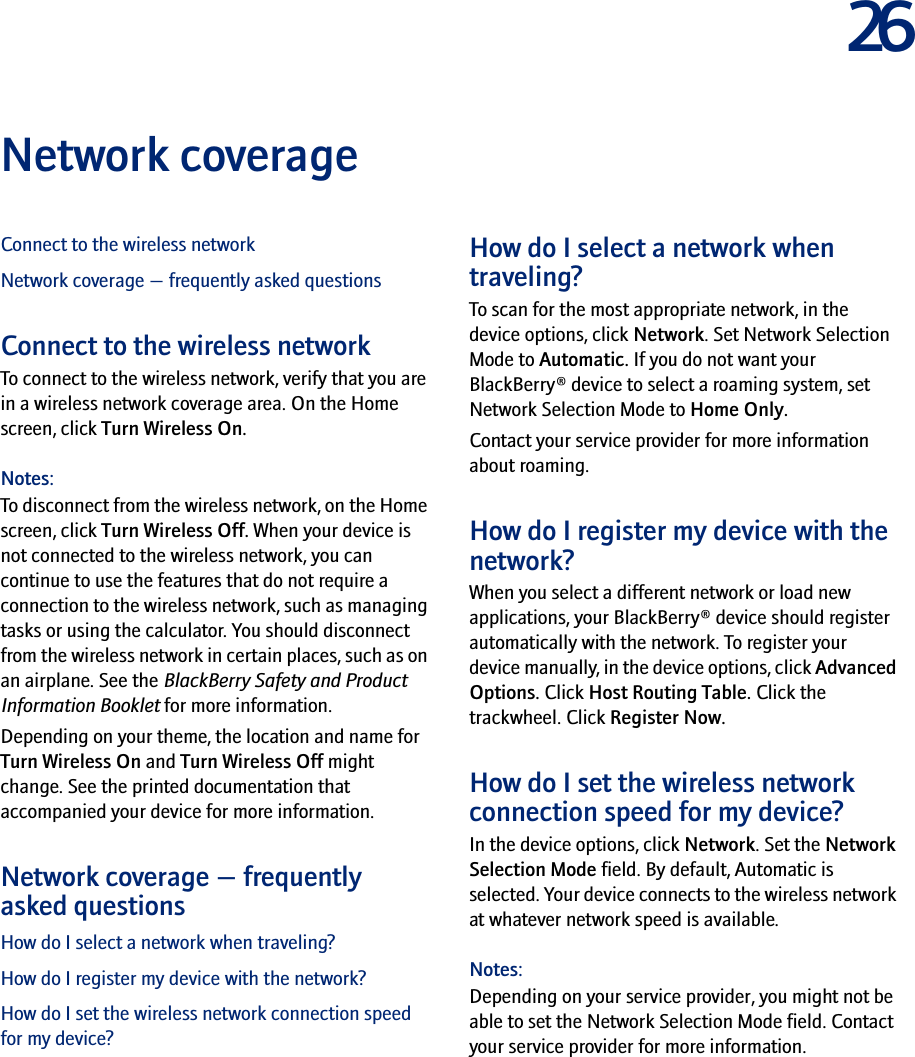 26Network coverageConnect to the wireless networkNetwork coverage — frequently asked questionsConnect to the wireless networkTo connect to the wireless network, verify that you are in a wireless network coverage area. On the Home screen, click Turn Wireless On.Notes:To disconnect from the wireless network, on the Home screen, click Turn Wireless Off. When your device is not connected to the wireless network, you can continue to use the features that do not require a connection to the wireless network, such as managing tasks or using the calculator. You should disconnect from the wireless network in certain places, such as on an airplane. See the BlackBerry Safety and Product Information Booklet for more information.Depending on your theme, the location and name for Turn Wireless On and Turn Wireless Off might change. See the printed documentation that accompanied your device for more information.Network coverage — frequently asked questionsHow do I select a network when traveling?How do I register my device with the network?How do I set the wireless network connection speed for my device?How do I select a network when traveling?To scan for the most appropriate network, in the device options, click Network. Set Network Selection Mode to Automatic. If you do not want your BlackBerry® device to select a roaming system, set Network Selection Mode to Home Only.Contact your service provider for more information about roaming.How do I register my device with the network?When you select a different network or load new applications, your BlackBerry® device should register automatically with the network. To register your device manually, in the device options, click Advanced Options. Click Host Routing Table. Click the trackwheel. Click Register Now.How do I set the wireless network connection speed for my device?In the device options, click Network. Set the Network Selection Mode field. By default, Automatic is selected. Your device connects to the wireless network at whatever network speed is available.Notes:Depending on your service provider, you might not be able to set the Network Selection Mode field. Contact your service provider for more information.