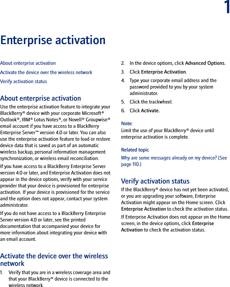 1Enterprise activationAbout enterprise activationActivate the device over the wireless networkVerify activation statusAbout enterprise activationUse the enterprise activation feature to integrate your BlackBerry® device with your corporate Microsoft® Outlook®, IBM® Lotus Notes®, or Novell® Groupwise® email account if you have access to a BlackBerry Enterprise Server™ version 4.0 or later. You can also use the enterprise activation feature to load or restore device data that is saved as part of an automatic wireless backup, personal information management synchronization, or wireless email reconciliation. If you have access to a BlackBerry Enterprise Server version 4.0 or later, and Enterprise Activation does not appear in the device options, verify with your service provider that your device is provisioned for enterprise activation. If your device is provisioned for the service and the option does not appear, contact your system administrator.If you do not have access to a BlackBerry Enterprise Server version 4.0 or later, see the printed documentation that accompanied your device for more information about integrating your device with an email account.Activate the device over the wireless network1. Verify that you are in a wireless coverage area and that your BlackBerry® device is connected to the wireless network.2. In the device options, click Advanced Options. 3. Click Enterprise Activation. 4. Type your corporate email address and the password provided to you by your system administrator. 5. Click the trackwheel. 6. Click Activate.Note:Limit the use of your BlackBerry® device until enterprise activation is complete.Related topicWhy are some messages already on my device? (See page 110.)Verify activation statusIf the BlackBerry® device has not yet been activated, or you are upgrading your software, Enterprise Activation might appear on the Home screen. Click Enterprise Activation to check the activation status.If Enterprise Activation does not appear on the Home screen, in the device options, click Enterprise Activation to check the activation status.