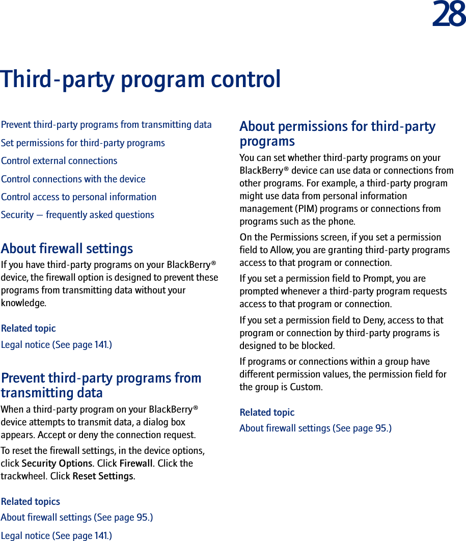 28Third-party program controlPrevent third-party programs from transmitting dataSet permissions for third-party programsControl external connectionsControl connections with the deviceControl access to personal informationSecurity — frequently asked questionsAbout firewall settingsIf you have third-party programs on your BlackBerry® device, the firewall option is designed to prevent these programs from transmitting data without your knowledge.Related topicLegal notice (See page 141.)Prevent third-party programs from transmitting dataWhen a third-party program on your BlackBerry® device attempts to transmit data, a dialog box appears. Accept or deny the connection request.To reset the firewall settings, in the device options, click Security Options. Click Firewall. Click the trackwheel. Click Reset Settings.Related topicsAbout firewall settings (See page 95.)Legal notice (See page 141.)About permissions for third-party programsYou can set whether third-party programs on your BlackBerry® device can use data or connections from other programs. For example, a third-party program might use data from personal information management (PIM) programs or connections from programs such as the phone.On the Permissions screen, if you set a permission field to Allow, you are granting third-party programs access to that program or connection. If you set a permission field to Prompt, you are prompted whenever a third-party program requests access to that program or connection.If you set a permission field to Deny, access to that program or connection by third-party programs is designed to be blocked.If programs or connections within a group have different permission values, the permission field for the group is Custom.Related topicAbout firewall settings (See page 95.)