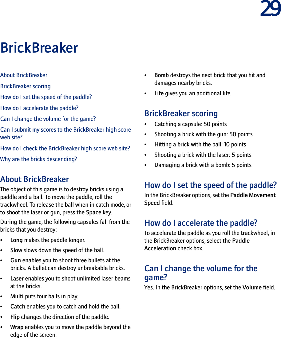 29BrickBreakerAbout BrickBreakerBrickBreaker scoringHow do I set the speed of the paddle?How do I accelerate the paddle?Can I change the volume for the game?Can I submit my scores to the BrickBreaker high score web site?How do I check the BrickBreaker high score web site?Why are the bricks descending?About BrickBreakerThe object of this game is to destroy bricks using a paddle and a ball. To move the paddle, roll the trackwheel. To release the ball when in catch mode, or to shoot the laser or gun, press the Space key.During the game, the following capsules fall from the bricks that you destroy:•Long makes the paddle longer.•Slow slows down the speed of the ball.•Gun enables you to shoot three bullets at the bricks. A bullet can destroy unbreakable bricks.•Laser enables you to shoot unlimited laser beams at the bricks.•Multi puts four balls in play.•Catch enables you to catch and hold the ball.•Flip changes the direction of the paddle.•Wrap enables you to move the paddle beyond the edge of the screen.•Bomb destroys the next brick that you hit and damages nearby bricks.•Life gives you an additional life.BrickBreaker scoring• Catching a capsule: 50 points• Shooting a brick with the gun: 50 points• Hitting a brick with the ball: 10 points• Shooting a brick with the laser: 5 points• Damaging a brick with a bomb: 5 pointsHow do I set the speed of the paddle?In the BrickBreaker options, set the Paddle Movement Speed field.How do I accelerate the paddle?To accelerate the paddle as you roll the trackwheel, in the BrickBreaker options, select the Paddle Acceleration check box.Can I change the volume for the game?Yes. In the BrickBreaker options, set the Volume field.