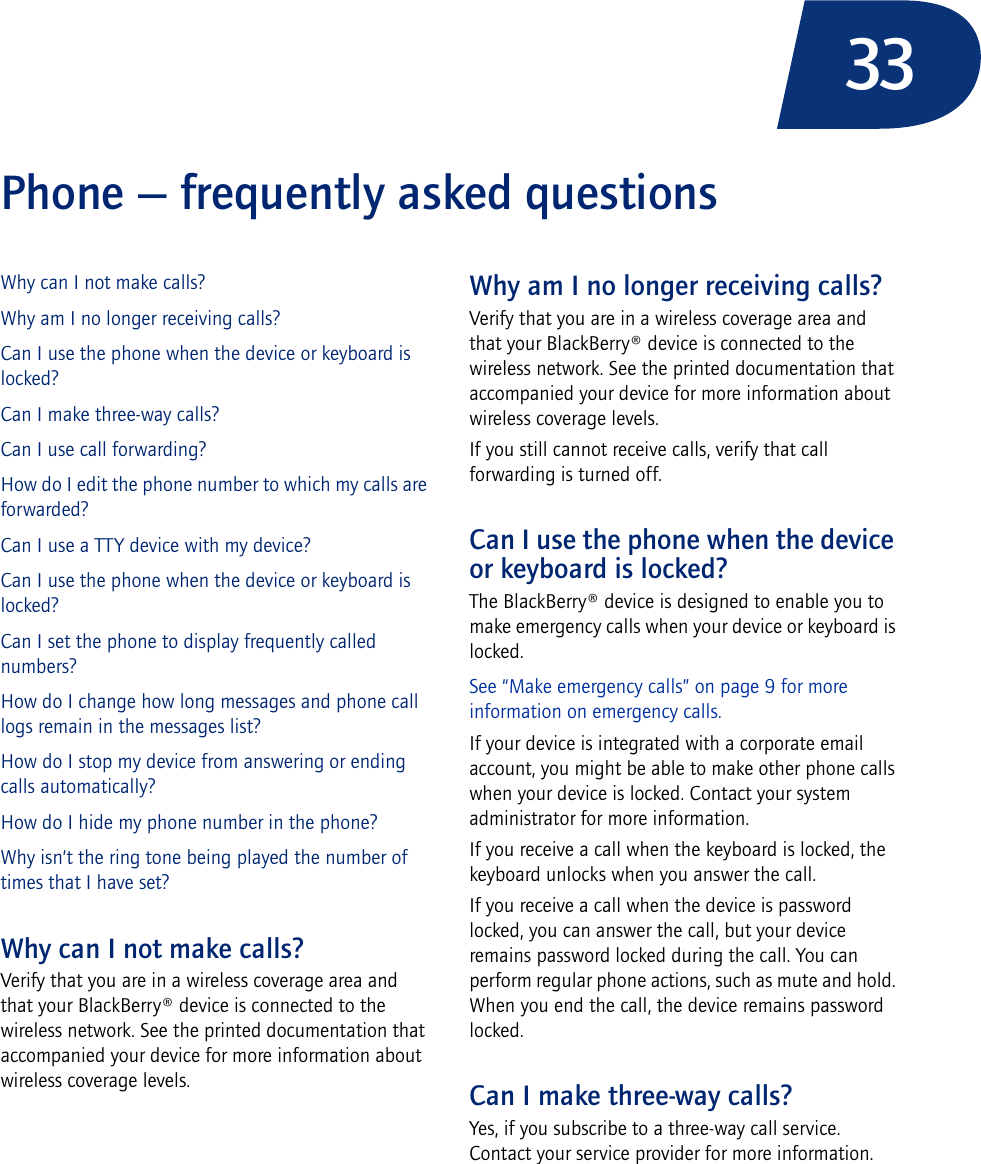 33Phone — frequently asked questionsWhy can I not make calls?Why am I no longer receiving calls?Can I use the phone when the device or keyboard is locked?Can I make three-way calls?Can I use call forwarding?How do I edit the phone number to which my calls are forwarded?Can I use a TTY device with my device?Can I use the phone when the device or keyboard is locked?Can I set the phone to display frequently called numbers?How do I change how long messages and phone call logs remain in the messages list?How do I stop my device from answering or ending calls automatically?How do I hide my phone number in the phone?Why isn’t the ring tone being played the number of times that I have set?Why can I not make calls?Verify that you are in a wireless coverage area and that your BlackBerry® device is connected to the wireless network. See the printed documentation that accompanied your device for more information about wireless coverage levels.Why am I no longer receiving calls?Verify that you are in a wireless coverage area and that your BlackBerry® device is connected to the wireless network. See the printed documentation that accompanied your device for more information about wireless coverage levels.If you still cannot receive calls, verify that call forwarding is turned off.Can I use the phone when the device or keyboard is locked?The BlackBerry® device is designed to enable you to make emergency calls when your device or keyboard is locked. See “Make emergency calls” on page 9 for more information on emergency calls.If your device is integrated with a corporate email account, you might be able to make other phone calls when your device is locked. Contact your system administrator for more information.If you receive a call when the keyboard is locked, the keyboard unlocks when you answer the call.If you receive a call when the device is password locked, you can answer the call, but your device remains password locked during the call. You can perform regular phone actions, such as mute and hold. When you end the call, the device remains password locked.Can I make three-way calls?Yes, if you subscribe to a three-way call service. Contact your service provider for more information.