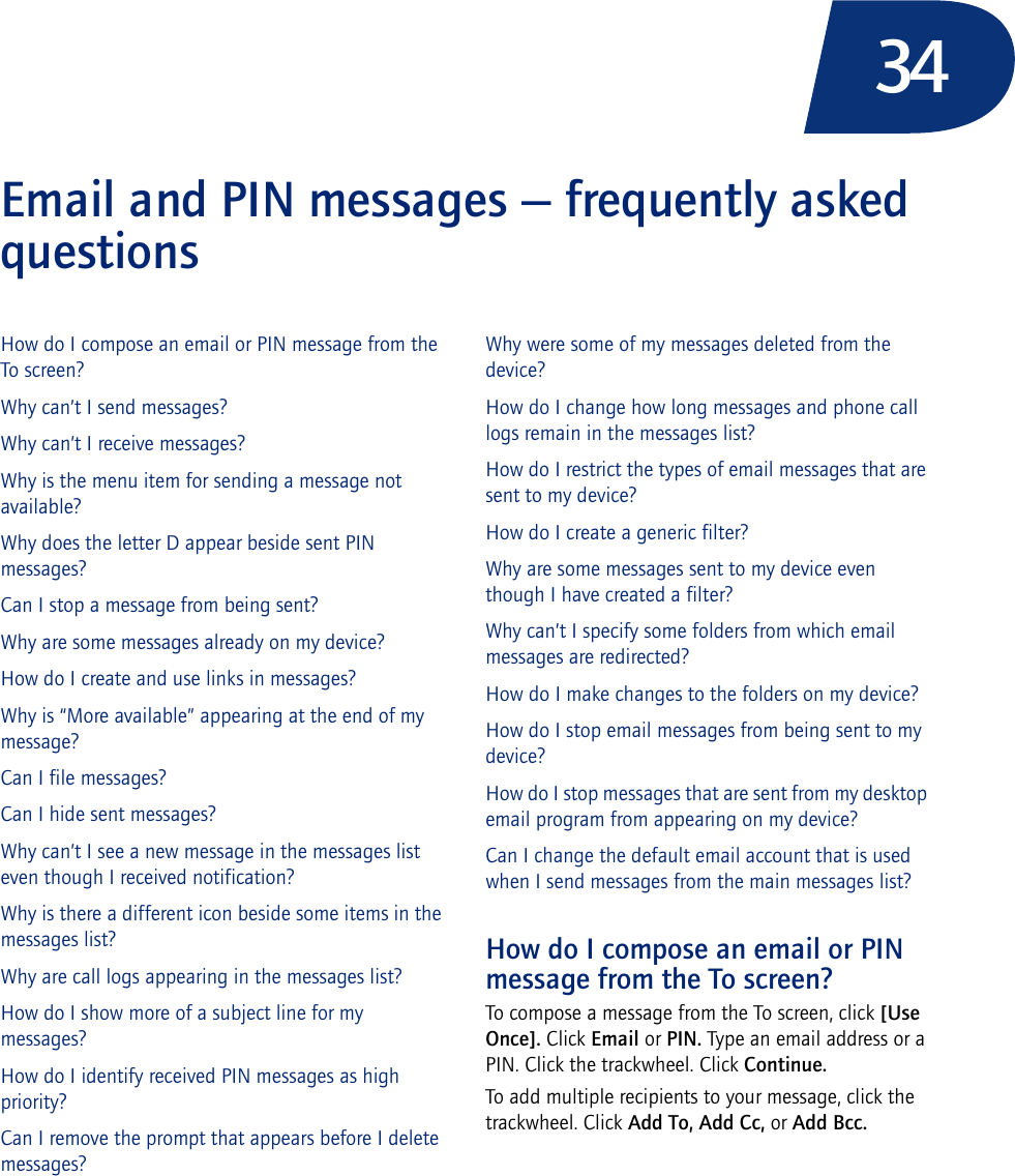 34Email and PIN messages — frequently asked questionsHow do I compose an email or PIN message from the To screen?Why can’t I send messages?Why can’t I receive messages?Why is the menu item for sending a message not available?Why does the letter D appear beside sent PIN messages?Can I stop a message from being sent?Why are some messages already on my device?How do I create and use links in messages?Why is “More available” appearing at the end of my message?Can I file messages?Can I hide sent messages?Why can’t I see a new message in the messages list even though I received notification?Why is there a different icon beside some items in the messages list?Why are call logs appearing in the messages list?How do I show more of a subject line for my messages?How do I identify received PIN messages as high priority?Can I remove the prompt that appears before I delete messages?Why were some of my messages deleted from the device?How do I change how long messages and phone call logs remain in the messages list?How do I restrict the types of email messages that are sent to my device?How do I create a generic filter?Why are some messages sent to my device even though I have created a filter?Why can’t I specify some folders from which email messages are redirected?How do I make changes to the folders on my device?How do I stop email messages from being sent to my device?How do I stop messages that are sent from my desktop email program from appearing on my device?Can I change the default email account that is used when I send messages from the main messages list?How do I compose an email or PIN message from the To screen?To compose a message from the To screen, click [Use Once]. Click Email or PIN. Type an email address or a PIN. Click the trackwheel. Click Continue. To add multiple recipients to your message, click the trackwheel. Click Add To, Add Cc, or Add Bcc.