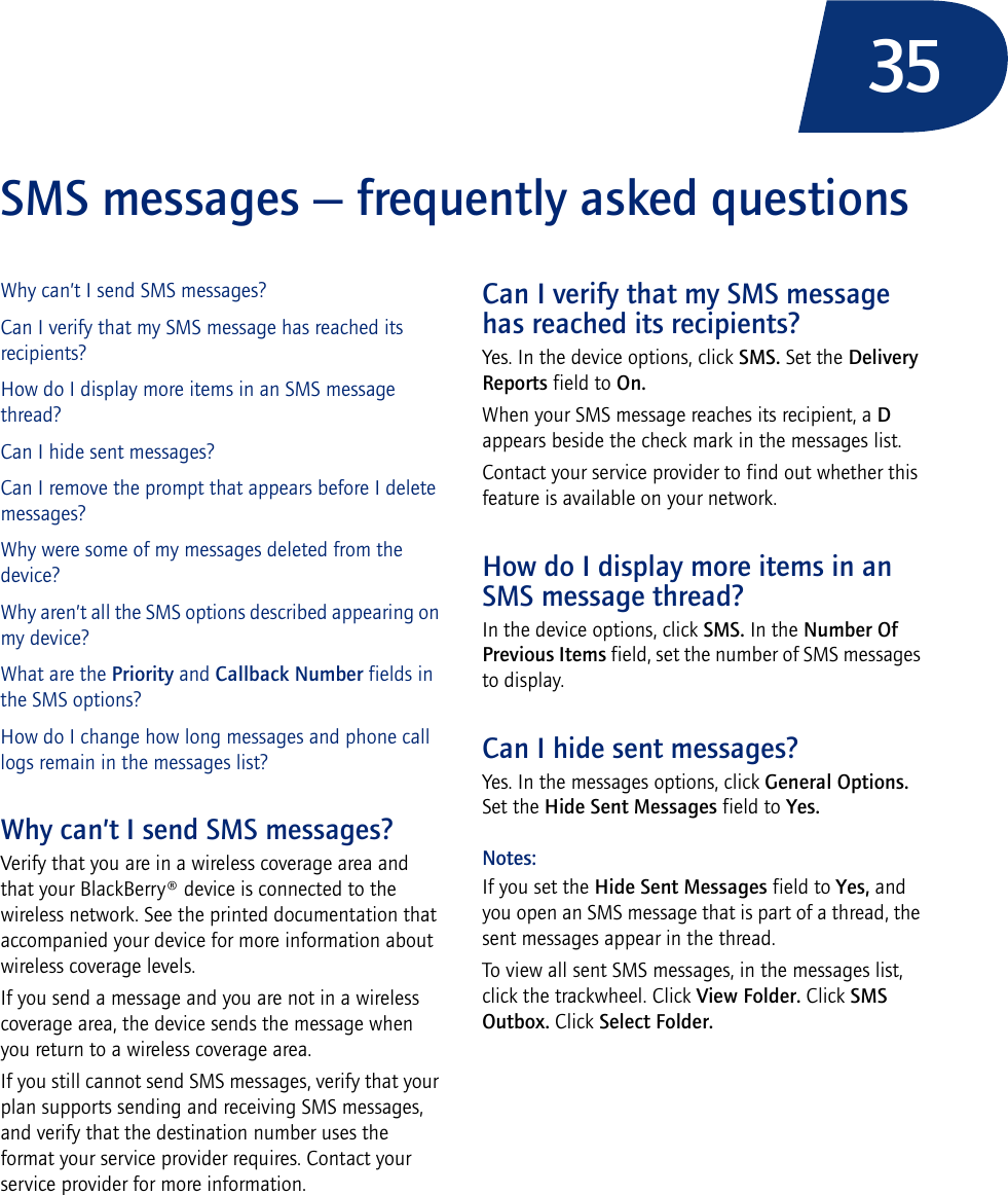35SMS messages — frequently asked questionsWhy can’t I send SMS messages?Can I verify that my SMS message has reached its recipients?How do I display more items in an SMS message thread?Can I hide sent messages?Can I remove the prompt that appears before I delete messages?Why were some of my messages deleted from the device?Why aren’t all the SMS options described appearing on my device?What are the Priority and Callback Number fields in the SMS options?How do I change how long messages and phone call logs remain in the messages list?Why can’t I send SMS messages?Verify that you are in a wireless coverage area and that your BlackBerry® device is connected to the wireless network. See the printed documentation that accompanied your device for more information about wireless coverage levels.If you send a message and you are not in a wireless coverage area, the device sends the message when you return to a wireless coverage area.If you still cannot send SMS messages, verify that your plan supports sending and receiving SMS messages, and verify that the destination number uses the format your service provider requires. Contact your service provider for more information.Can I verify that my SMS message has reached its recipients?Yes. In the device options, click SMS. Set the Delivery Reports field to On.When your SMS message reaches its recipient, a D appears beside the check mark in the messages list.Contact your service provider to find out whether this feature is available on your network.How do I display more items in an SMS message thread?In the device options, click SMS. In the Number Of Previous Items field, set the number of SMS messages to display.Can I hide sent messages?Yes. In the messages options, click General Options. Set the Hide Sent Messages field to Yes.Notes: If you set the Hide Sent Messages field to Yes, and you open an SMS message that is part of a thread, the sent messages appear in the thread.To view all sent SMS messages, in the messages list, click the trackwheel. Click View Folder. Click SMS Outbox. Click Select Folder.