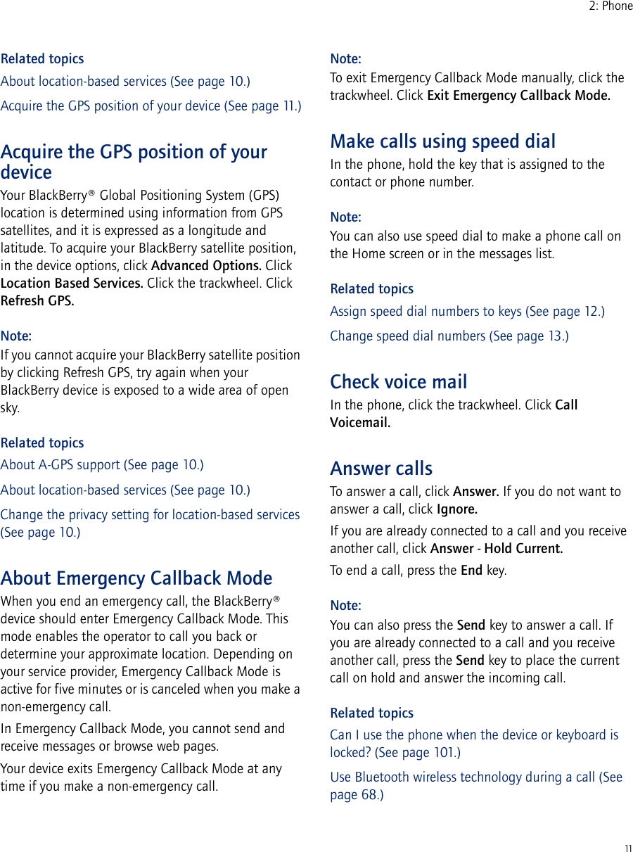 112: PhoneRelated topicsAbout location-based services (See page 10.)Acquire the GPS position of your device (See page 11.)Acquire the GPS position of your deviceYour BlackBerry® Global Positioning System (GPS) location is determined using information from GPS satellites, and it is expressed as a longitude and latitude. To acquire your BlackBerry satellite position, in the device options, click Advanced Options. Click Location Based Services. Click the trackwheel. Click Refresh GPS.Note:If you cannot acquire your BlackBerry satellite position by clicking Refresh GPS, try again when your BlackBerry device is exposed to a wide area of open sky.Related topicsAbout A-GPS support (See page 10.)About location-based services (See page 10.)Change the privacy setting for location-based services (See page 10.)About Emergency Callback ModeWhen you end an emergency call, the BlackBerry® device should enter Emergency Callback Mode. This mode enables the operator to call you back or determine your approximate location. Depending on your service provider, Emergency Callback Mode is active for five minutes or is canceled when you make a non-emergency call.In Emergency Callback Mode, you cannot send and receive messages or browse web pages.Your device exits Emergency Callback Mode at any time if you make a non-emergency call.Note:To exit Emergency Callback Mode manually, click the trackwheel. Click Exit Emergency Callback Mode.Make calls using speed dialIn the phone, hold the key that is assigned to the contact or phone number.Note:You can also use speed dial to make a phone call on the Home screen or in the messages list.Related topicsAssign speed dial numbers to keys (See page 12.)Change speed dial numbers (See page 13.)Check voice mailIn the phone, click the trackwheel. Click Call Voicemail.Answer callsTo answer a call, click Answer. If you do not want to answer a call, click Ignore.If you are already connected to a call and you receive another call, click Answer - Hold Current.To end a call, press the End key.Note:You can also press the Send key to answer a call. If you are already connected to a call and you receive another call, press the Send key to place the current call on hold and answer the incoming call.Related topicsCan I use the phone when the device or keyboard is locked? (See page 101.)Use Bluetooth wireless technology during a call (See page 68.)