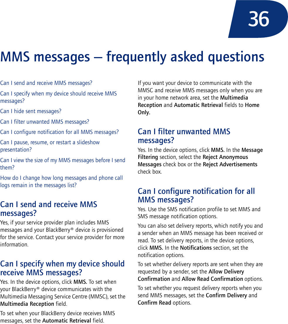 36MMS messages — frequently asked questionsCan I send and receive MMS messages?Can I specify when my device should receive MMS messages?Can I hide sent messages?Can I filter unwanted MMS messages?Can I configure notification for all MMS messages?Can I pause, resume, or restart a slideshow presentation?Can I view the size of my MMS messages before I send them?How do I change how long messages and phone call logs remain in the messages list?Can I send and receive MMS messages?Yes, if your service provider plan includes MMS messages and your BlackBerry® device is provisioned for the service. Contact your service provider for more information.Can I specify when my device should receive MMS messages?Yes. In the device options, click MMS. To set when your BlackBerry® device communicates with the Multimedia Messaging Service Centre (MMSC), set the Multimedia Reception field. To set when your BlackBerry device receives MMS messages, set the Automatic Retrieval field. If you want your device to communicate with the MMSC and receive MMS messages only when you are in your home network area, set the Multimedia Reception and Automatic Retrieval fields to Home Only.Can I filter unwanted MMS messages?Yes. In the device options, click MMS. In the Message Filtering section, select the Reject Anonymous Messages check box or the Reject Advertisements check box. Can I configure notification for all MMS messages?Yes. Use the SMS notification profile to set MMS and SMS message notification options.You can also set delivery reports, which notify you and a sender when an MMS message has been received or read. To set delivery reports, in the device options, click MMS. In the Notifications section, set the notification options.To set whether delivery reports are sent when they are requested by a sender, set the Allow Delivery Confirmation and Allow Read Confirmation options. To set whether you request delivery reports when you send MMS messages, set the Confirm Delivery and Confirm Read options.