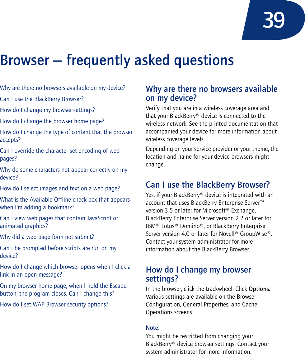 39Browser — frequently asked questionsWhy are there no browsers available on my device?Can I use the BlackBerry Browser?How do I change my browser settings?How do I change the browser home page?How do I change the type of content that the browser accepts?Can I override the character set encoding of web pages?Why do some characters not appear correctly on my device?How do I select images and text on a web page?What is the Available Offline check box that appears when I’m adding a bookmark?Can I view web pages that contain JavaScript or animated graphics?Why did a web page form not submit?Can I be prompted before scripts are run on my device?How do I change which browser opens when I click a link in an open message?On my browser home page, when I hold the Escape button, the program closes. Can I change this?How do I set WAP Browser security options?Why are there no browsers available on my device?Verify that you are in a wireless coverage area and that your BlackBerry® device is connected to the wireless network. See the printed documentation that accompanied your device for more information about wireless coverage levels.Depending on your service provider or your theme, the location and name for your device browsers might change.Can I use the BlackBerry Browser?Yes, if your BlackBerry® device is integrated with an account that uses BlackBerry Enterprise Server™ version 3.5 or later for Microsoft® Exchange, BlackBerry Enterprise Server version 2.2 or later for IBM® Lotus® Domino®, or BlackBerry Enterprise Server version 4.0 or later for Novell® GroupWise®. Contact your system administrator for more information about the BlackBerry Browser.How do I change my browser settings?In the browser, click the trackwheel. Click Options. Various settings are available on the Browser Configuration, General Properties, and Cache Operations screens.Note:You might be restricted from changing your BlackBerry® device browser settings. Contact your system administrator for more information.