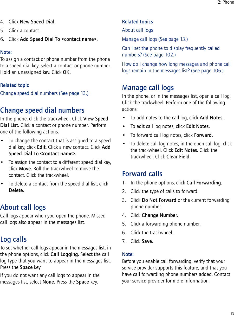 132: Phone4. Click New Speed Dial.5. Click a contact.6. Click Add Speed Dial To &lt;contact name&gt;.Note:To assign a contact or phone number from the phone to a speed dial key, select a contact or phone number. Hold an unassigned key. Click OK.Related topicChange speed dial numbers (See page 13.)Change speed dial numbersIn the phone, click the trackwheel. Click View Speed Dial List. Click a contact or phone number. Perform one of the following actions:• To change the contact that is assigned to a speed dial key, click Edit. Click a new contact. Click Add Speed Dial To &lt;contact name&gt;.• To assign the contact to a different speed dial key, click Move. Roll the trackwheel to move the contact. Click the trackwheel.• To delete a contact from the speed dial list, click Delete.About call logsCall logs appear when you open the phone. Missed call logs also appear in the messages list.Log callsTo set whether call logs appear in the messages list, in the phone options, click Call Logging. Select the call log type that you want to appear in the messages list. Press the Space key.If you do not want any call logs to appear in the messages list, select None. Press the Space key.Related topicsAbout call logsManage call logs (See page 13.)Can I set the phone to display frequently called numbers? (See page 102.)How do I change how long messages and phone call logs remain in the messages list? (See page 106.)Manage call logsIn the phone, or in the messages list, open a call log. Click the trackwheel. Perform one of the following actions:• To add notes to the call log, click Add Notes.• To edit call log notes, click Edit Notes.• To forward call log notes, click Forward.• To delete call log notes, in the open call log, click the trackwheel. Click Edit Notes. Click the trackwheel. Click Clear Field.Forward calls1. In the phone options, click Call Forwarding.2. Click the type of calls to forward.3. Click Do Not Forward or the current forwarding phone number.4. Click Change Number.5. Click a forwarding phone number.6. Click the trackwheel.7. Click Save.Note:Before you enable call forwarding, verify that your service provider supports this feature, and that you have call forwarding phone numbers added. Contact your service provider for more information.