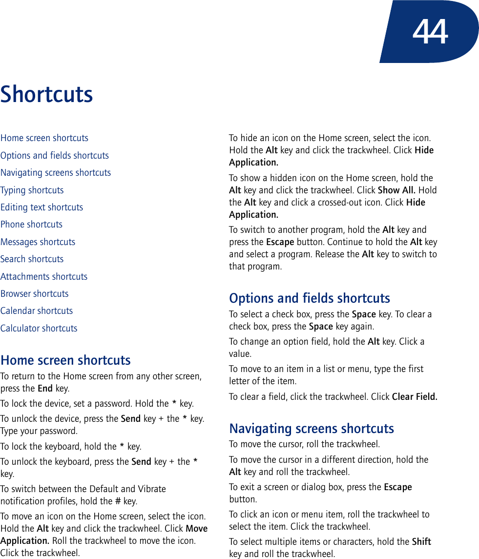 44ShortcutsHome screen shortcutsOptions and fields shortcutsNavigating screens shortcutsTyping shortcutsEditing text shortcutsPhone shortcutsMessages shortcutsSearch shortcutsAttachments shortcutsBrowser shortcutsCalendar shortcutsCalculator shortcutsHome screen shortcutsTo return to the Home screen from any other screen, press the End key.To lock the device, set a password. Hold the * key.To unlock the device, press the Send key + the * key. Type your password.To lock the keyboard, hold the * key.To unlock the keyboard, press the Send key + the * key.To switch between the Default and Vibrate notification profiles, hold the # key.To move an icon on the Home screen, select the icon. Hold the Alt key and click the trackwheel. Click Move Application. Roll the trackwheel to move the icon. Click the trackwheel.To hide an icon on the Home screen, select the icon. Hold the Alt key and click the trackwheel. Click Hide Application.To show a hidden icon on the Home screen, hold the Alt key and click the trackwheel. Click Show All. Hold the Alt key and click a crossed-out icon. Click Hide Application.To switch to another program, hold the Alt key and press the Escape button. Continue to hold the Alt key and select a program. Release the Alt key to switch to that program.Options and fields shortcutsTo select a check box, press the Space key. To clear a check box, press the Space key again.To change an option field, hold the Alt key. Click a value.To move to an item in a list or menu, type the first letter of the item.To clear a field, click the trackwheel. Click Clear Field.Navigating screens shortcutsTo move the cursor, roll the trackwheel.To move the cursor in a different direction, hold the Alt key and roll the trackwheel.To exit a screen or dialog box, press the Escape button.To click an icon or menu item, roll the trackwheel to select the item. Click the trackwheel.To select multiple items or characters, hold the Shift key and roll the trackwheel.