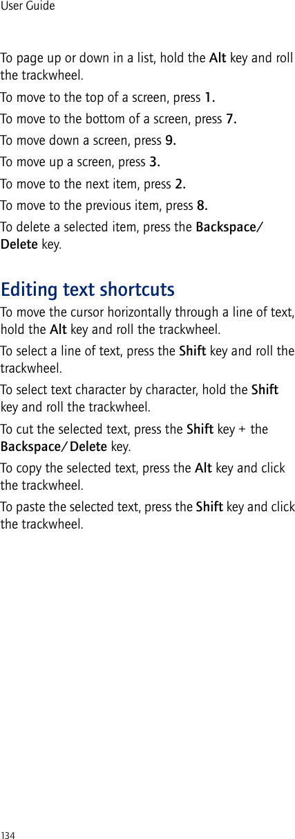 134User GuideTo page up or down in a list, hold the Alt key and roll the trackwheel.To move to the top of a screen, press 1.To move to the bottom of a screen, press 7.To move down a screen, press 9.To move up a screen, press 3.To move to the next item, press 2.To move to the previous item, press 8.To delete a selected item, press the Backspace/Delete key.Editing text shortcutsTo move the cursor horizontally through a line of text, hold the Alt key and roll the trackwheel.To select a line of text, press the Shift key and roll the trackwheel.To select text character by character, hold the Shift key and roll the trackwheel.To cut the selected text, press the Shift key + the Backspace/Delete key.To copy the selected text, press the Alt key and click the trackwheel.To paste the selected text, press the Shift key and click the trackwheel.