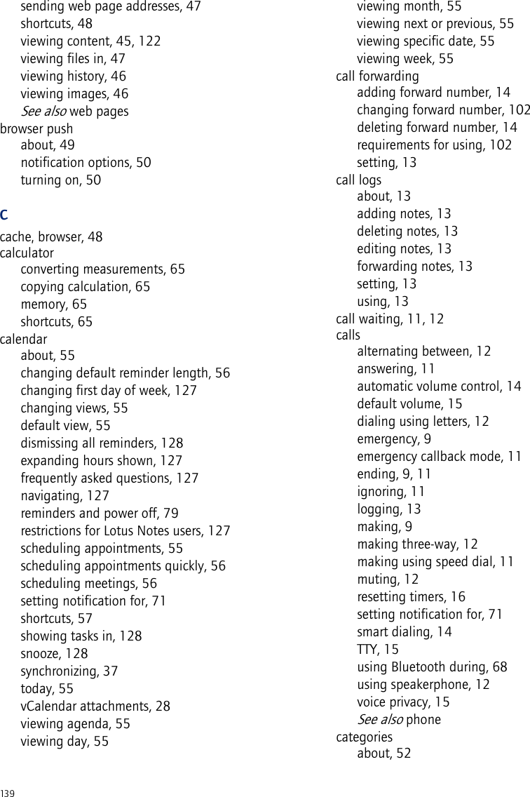 139sending web page addresses, 47shortcuts, 48viewing content, 45, 122viewing files in, 47viewing history, 46viewing images, 46See also web pagesbrowser pushabout, 49notification options, 50turning on, 50Ccache, browser, 48calculatorconverting measurements, 65copying calculation, 65memory, 65shortcuts, 65calendarabout, 55changing default reminder length, 56changing first day of week, 127changing views, 55default view, 55dismissing all reminders, 128expanding hours shown, 127frequently asked questions, 127navigating, 127reminders and power off, 79restrictions for Lotus Notes users, 127scheduling appointments, 55scheduling appointments quickly, 56scheduling meetings, 56setting notification for, 71shortcuts, 57showing tasks in, 128snooze, 128synchronizing, 37today, 55vCalendar attachments, 28viewing agenda, 55viewing day, 55viewing month, 55viewing next or previous, 55viewing specific date, 55viewing week, 55call forwardingadding forward number, 14changing forward number, 102deleting forward number, 14requirements for using, 102setting, 13call logsabout, 13adding notes, 13deleting notes, 13editing notes, 13forwarding notes, 13setting, 13using, 13call waiting, 11, 12callsalternating between, 12answering, 11automatic volume control, 14default volume, 15dialing using letters, 12emergency, 9emergency callback mode, 11ending, 9, 11ignoring, 11logging, 13making, 9making three-way, 12making using speed dial, 11muting, 12resetting timers, 16setting notification for, 71smart dialing, 14TTY, 15using Bluetooth during, 68using speakerphone, 12voice privacy, 15See also phonecategoriesabout, 52