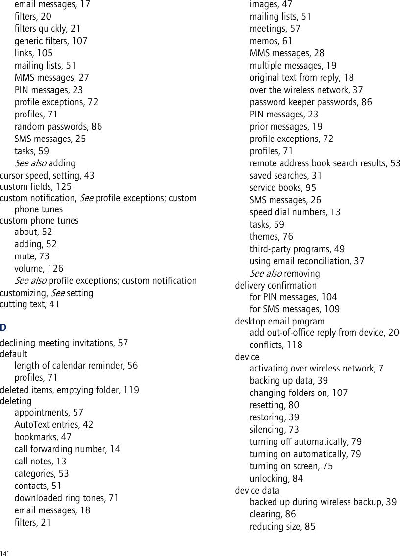 141email messages, 17filters, 20filters quickly, 21generic filters, 107links, 105mailing lists, 51MMS messages, 27PIN messages, 23profile exceptions, 72profiles, 71random passwords, 86SMS messages, 25tasks, 59See also addingcursor speed, setting, 43custom fields, 125custom notification, See profile exceptions; custom phone tunescustom phone tunesabout, 52adding, 52mute, 73volume, 126See also profile exceptions; custom notificationcustomizing, See settingcutting text, 41Ddeclining meeting invitations, 57defaultlength of calendar reminder, 56profiles, 71deleted items, emptying folder, 119deletingappointments, 57AutoText entries, 42bookmarks, 47call forwarding number, 14call notes, 13categories, 53contacts, 51downloaded ring tones, 71email messages, 18filters, 21images, 47mailing lists, 51meetings, 57memos, 61MMS messages, 28multiple messages, 19original text from reply, 18over the wireless network, 37password keeper passwords, 86PIN messages, 23prior messages, 19profile exceptions, 72profiles, 71remote address book search results, 53saved searches, 31service books, 95SMS messages, 26speed dial numbers, 13tasks, 59themes, 76third-party programs, 49using email reconciliation, 37See also removingdelivery confirmationfor PIN messages, 104for SMS messages, 109desktop email programadd out-of-office reply from device, 20conflicts, 118deviceactivating over wireless network, 7backing up data, 39changing folders on, 107resetting, 80restoring, 39silencing, 73turning off automatically, 79turning on automatically, 79turning on screen, 75unlocking, 84device databacked up during wireless backup, 39clearing, 86reducing size, 85