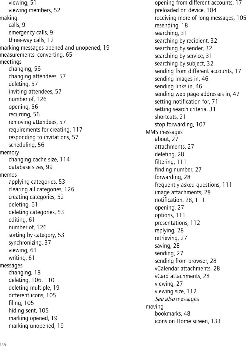 145viewing, 51viewing members, 52makingcalls, 9emergency calls, 9three-way calls, 12marking messages opened and unopened, 19measurements, converting, 65meetingschanging, 56changing attendees, 57deleting, 57inviting attendees, 57number of, 126opening, 56recurring, 56removing attendees, 57requirements for creating, 117responding to invitations, 57scheduling, 56memorychanging cache size, 114database sizes, 99memosapplying categories, 53clearing all categories, 126creating categories, 52deleting, 61deleting categories, 53editing, 61number of, 126sorting by category, 53synchronizing, 37viewing, 61writing, 61messageschanging, 18deleting, 106, 110deleting multiple, 19different icons, 105filing, 105hiding sent, 105marking opened, 19marking unopened, 19opening from different accounts, 17preloaded on device, 104receiving more of long messages, 105resending, 18searching, 31searching by recipient, 32searching by sender, 32searching by service, 31searching by subject, 32sending from different accounts, 17sending images in, 46sending links in, 46sending web page addresses in, 47setting notification for, 71setting search criteria, 31shortcuts, 21stop forwarding, 107MMS messagesabout, 27attachments, 27deleting, 28filtering, 111finding number, 27forwarding, 28frequently asked questions, 111image attachments, 28notification, 28, 111opening, 27options, 111presentations, 112replying, 28retrieving, 27saving, 28sending, 27sending from browser, 28vCalendar attachments, 28vCard attachments, 28viewing, 27viewing size, 112See also messagesmovingbookmarks, 48icons on Home screen, 133