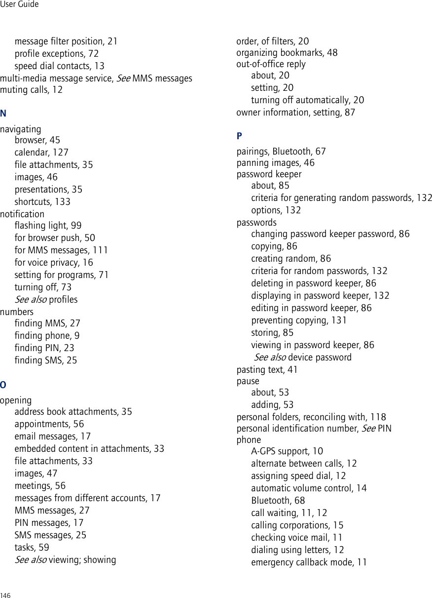 146User Guidemessage filter position, 21profile exceptions, 72speed dial contacts, 13multi-media message service, See MMS messagesmuting calls, 12Nnavigatingbrowser, 45calendar, 127file attachments, 35images, 46presentations, 35shortcuts, 133notificationflashing light, 99for browser push, 50for MMS messages, 111for voice privacy, 16setting for programs, 71turning off, 73See also profilesnumbersfinding MMS, 27finding phone, 9finding PIN, 23finding SMS, 25Oopeningaddress book attachments, 35appointments, 56email messages, 17embedded content in attachments, 33file attachments, 33images, 47meetings, 56messages from different accounts, 17MMS messages, 27PIN messages, 17SMS messages, 25tasks, 59See also viewing; showingorder, of filters, 20organizing bookmarks, 48out-of-office replyabout, 20setting, 20turning off automatically, 20owner information, setting, 87Ppairings, Bluetooth, 67panning images, 46password keeperabout, 85criteria for generating random passwords, 132options, 132passwordschanging password keeper password, 86copying, 86creating random, 86criteria for random passwords, 132deleting in password keeper, 86displaying in password keeper, 132editing in password keeper, 86preventing copying, 131storing, 85viewing in password keeper, 86 See also device passwordpasting text, 41pauseabout, 53adding, 53personal folders, reconciling with, 118personal identification number, See PINphoneA-GPS support, 10alternate between calls, 12assigning speed dial, 12automatic volume control, 14Bluetooth, 68call waiting, 11, 12calling corporations, 15checking voice mail, 11dialing using letters, 12emergency callback mode, 11