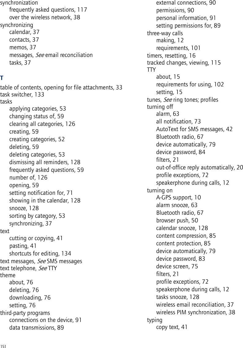 151synchronizationfrequently asked questions, 117over the wireless network, 38synchronizingcalendar, 37contacts, 37memos, 37messages, See email reconciliationtasks, 37Ttable of contents, opening for file attachments, 33task switcher, 133tasksapplying categories, 53changing status of, 59clearing all categories, 126creating, 59creating categories, 52deleting, 59deleting categories, 53dismissing all reminders, 128frequently asked questions, 59number of, 126opening, 59setting notification for, 71showing in the calendar, 128snooze, 128sorting by category, 53synchronizing, 37textcutting or copying, 41pasting, 41shortcuts for editing, 134text messages, See SMS messagestext telephone, See TTYthemeabout, 76deleting, 76downloading, 76setting, 76third-party programsconnections on the device, 91data transmissions, 89external connections, 90permissions, 90personal information, 91setting permissions for, 89three-way callsmaking, 12requirements, 101timers, resetting, 16tracked changes, viewing, 115TTYabout, 15requirements for using, 102setting, 15tunes, See ring tones; profilesturning offalarm, 63all notification, 73AutoText for SMS messages, 42Bluetooth radio, 67device automatically, 79device password, 84filters, 21out-of-office reply automatically, 20profile exceptions, 72speakerphone during calls, 12turning onA-GPS support, 10alarm snooze, 63Bluetooth radio, 67browser push, 50calendar snooze, 128content compression, 85content protection, 85device automatically, 79device password, 83device screen, 75filters, 21profile exceptions, 72speakerphone during calls, 12tasks snooze, 128wireless email reconciliation, 37wireless PIM synchronization, 38typingcopy text, 41