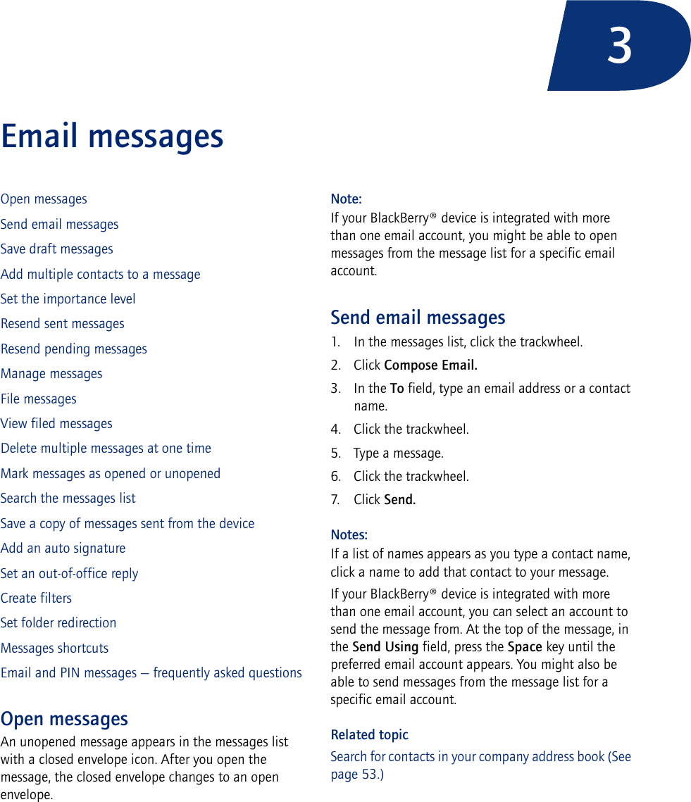 3Email messages Open messagesSend email messagesSave draft messagesAdd multiple contacts to a messageSet the importance levelResend sent messagesResend pending messagesManage messagesFile messagesView filed messagesDelete multiple messages at one timeMark messages as opened or unopenedSearch the messages listSave a copy of messages sent from the deviceAdd an auto signatureSet an out-of-office replyCreate filtersSet folder redirectionMessages shortcutsEmail and PIN messages — frequently asked questionsOpen messagesAn unopened message appears in the messages list with a closed envelope icon. After you open the message, the closed envelope changes to an open envelope.Note:If your BlackBerry® device is integrated with more than one email account, you might be able to open messages from the message list for a specific email account.Send email messages1. In the messages list, click the trackwheel.2. Click Compose Email.3. In the To field, type an email address or a contact name.4. Click the trackwheel.5. Type a message.6. Click the trackwheel.7. Click Send.Notes:If a list of names appears as you type a contact name, click a name to add that contact to your message.If your BlackBerry® device is integrated with more than one email account, you can select an account to send the message from. At the top of the message, in the Send Using field, press the Space key until the preferred email account appears. You might also be able to send messages from the message list for a specific email account.Related topicSearch for contacts in your company address book (See page 53.)