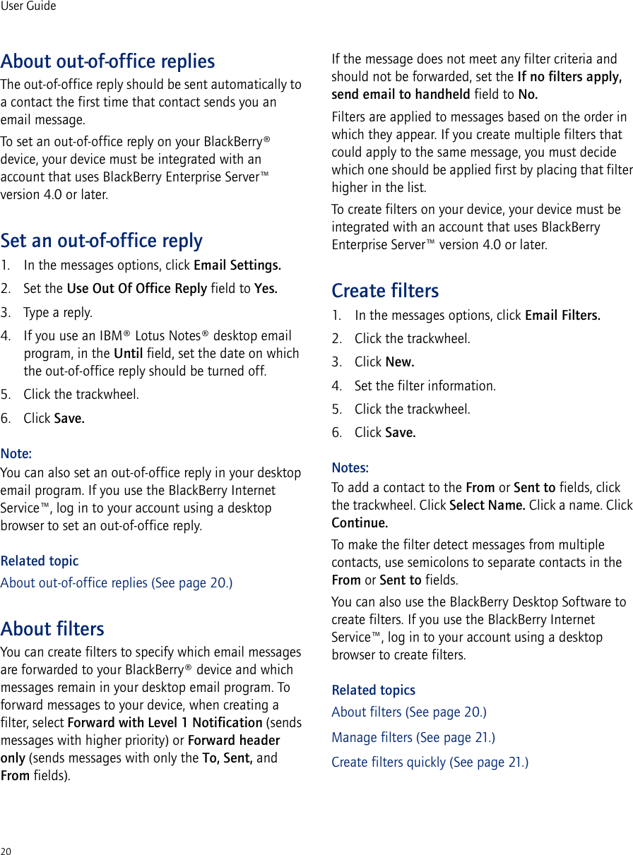 20User GuideAbout out-of-office repliesThe out-of-office reply should be sent automatically to a contact the first time that contact sends you an email message.To set an out-of-office reply on your BlackBerry® device, your device must be integrated with an account that uses BlackBerry Enterprise Server™ version 4.0 or later.Set an out-of-office reply1. In the messages options, click Email Settings.2. Set the Use Out Of Office Reply field to Yes.3. Type a reply.4. If you use an IBM® Lotus Notes® desktop email program, in the Until field, set the date on which the out-of-office reply should be turned off.5. Click the trackwheel.6. Click Save.Note:You can also set an out-of-office reply in your desktop email program. If you use the BlackBerry Internet Service™, log in to your account using a desktop browser to set an out-of-office reply.Related topicAbout out-of-office replies (See page 20.)About filtersYou can create filters to specify which email messages are forwarded to your BlackBerry® device and which messages remain in your desktop email program. To forward messages to your device, when creating a filter, select Forward with Level 1 Notification (sends messages with higher priority) or Forward header only (sends messages with only the To, Sent, and From fields).If the message does not meet any filter criteria and should not be forwarded, set the If no filters apply, send email to handheld field to No.Filters are applied to messages based on the order in which they appear. If you create multiple filters that could apply to the same message, you must decide which one should be applied first by placing that filter higher in the list.To create filters on your device, your device must be integrated with an account that uses BlackBerry Enterprise Server™ version 4.0 or later.Create filters1. In the messages options, click Email Filters.2. Click the trackwheel.3. Click New.4. Set the filter information.5. Click the trackwheel.6. Click Save.Notes:To add a contact to the From or Sent to fields, click the trackwheel. Click Select Name. Click a name. Click Continue.To make the filter detect messages from multiple contacts, use semicolons to separate contacts in the From or Sent to fields.You can also use the BlackBerry Desktop Software to create filters. If you use the BlackBerry Internet Service™, log in to your account using a desktop browser to create filters.Related topicsAbout filters (See page 20.)Manage filters (See page 21.)Create filters quickly (See page 21.)