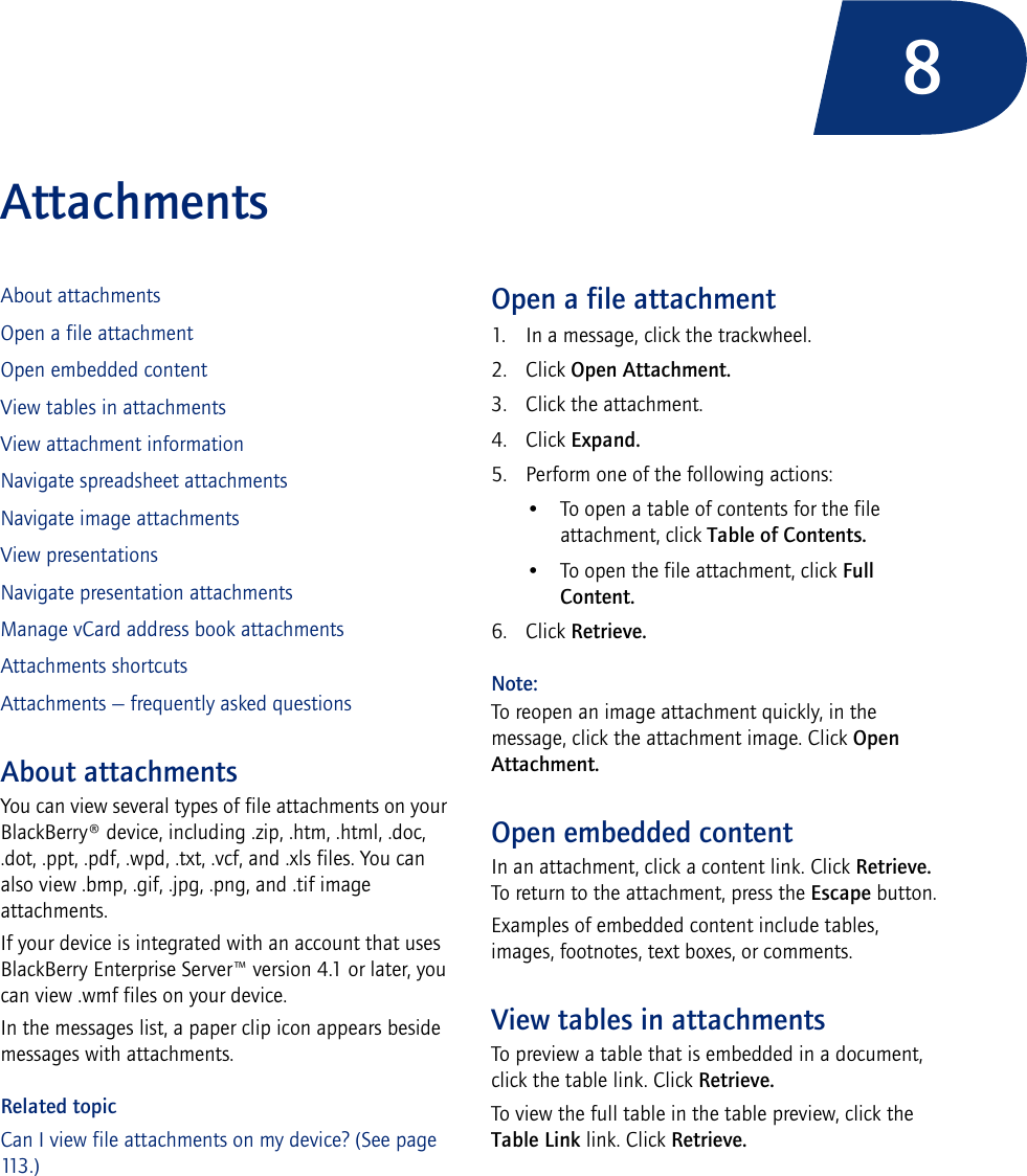 8AttachmentsAbout attachmentsOpen a file attachmentOpen embedded contentView tables in attachmentsView attachment informationNavigate spreadsheet attachmentsNavigate image attachmentsView presentationsNavigate presentation attachmentsManage vCard address book attachmentsAttachments shortcutsAttachments — frequently asked questionsAbout attachmentsYou can view several types of file attachments on your BlackBerry® device, including .zip, .htm, .html, .doc, .dot, .ppt, .pdf, .wpd, .txt, .vcf, and .xls files. You can also view .bmp, .gif, .jpg, .png, and .tif image attachments. If your device is integrated with an account that uses BlackBerry Enterprise Server™ version 4.1 or later, you can view .wmf files on your device.In the messages list, a paper clip icon appears beside messages with attachments.Related topicCan I view file attachments on my device? (See page 113 . )Open a file attachment1. In a message, click the trackwheel.2. Click Open Attachment.3. Click the attachment.4. Click Expand.5. Perform one of the following actions: • To open a table of contents for the file attachment, click Table of Contents. • To open the file attachment, click Full Content.6. Click Retrieve.Note:To reopen an image attachment quickly, in the message, click the attachment image. Click Open Attachment.Open embedded contentIn an attachment, click a content link. Click Retrieve. To return to the attachment, press the Escape button.Examples of embedded content include tables, images, footnotes, text boxes, or comments. View tables in attachmentsTo preview a table that is embedded in a document, click the table link. Click Retrieve. To view the full table in the table preview, click the Table Link link. Click Retrieve.
