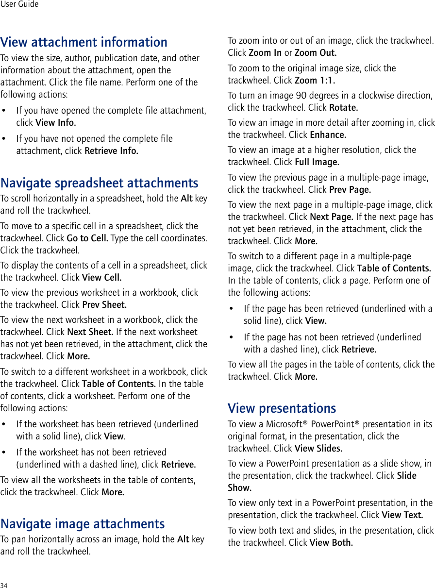 34User GuideView attachment informationTo view the size, author, publication date, and other information about the attachment, open the attachment. Click the file name. Perform one of the following actions:• If you have opened the complete file attachment, click View Info.• If you have not opened the complete file attachment, click Retrieve Info.Navigate spreadsheet attachmentsTo scroll horizontally in a spreadsheet, hold the Alt key and roll the trackwheel.To move to a specific cell in a spreadsheet, click the trackwheel. Click Go to Cell. Type the cell coordinates. Click the trackwheel.To display the contents of a cell in a spreadsheet, click the trackwheel. Click View Cell.To view the previous worksheet in a workbook, click the trackwheel. Click Prev Sheet.To view the next worksheet in a workbook, click the trackwheel. Click Next Sheet. If the next worksheet has not yet been retrieved, in the attachment, click the trackwheel. Click More.To switch to a different worksheet in a workbook, click the trackwheel. Click Table of Contents. In the table of contents, click a worksheet. Perform one of the following actions: • If the worksheet has been retrieved (underlined with a solid line), click View. • If the worksheet has not been retrieved (underlined with a dashed line), click Retrieve. To view all the worksheets in the table of contents, click the trackwheel. Click More.Navigate image attachmentsTo pan horizontally across an image, hold the Alt key and roll the trackwheel.To zoom into or out of an image, click the trackwheel. Click Zoom In or Zoom Out.To zoom to the original image size, click the trackwheel. Click Zoom 1:1.To turn an image 90 degrees in a clockwise direction, click the trackwheel. Click Rotate.To view an image in more detail after zooming in, click the trackwheel. Click Enhance.To view an image at a higher resolution, click the trackwheel. Click Full Image.To view the previous page in a multiple-page image, click the trackwheel. Click Prev Page.To view the next page in a multiple-page image, click the trackwheel. Click Next Page. If the next page has not yet been retrieved, in the attachment, click the trackwheel. Click More.To switch to a different page in a multiple-page image, click the trackwheel. Click Table of Contents. In the table of contents, click a page. Perform one of the following actions:• If the page has been retrieved (underlined with a solid line), click View.• If the page has not been retrieved (underlined with a dashed line), click Retrieve.To view all the pages in the table of contents, click the trackwheel. Click More.View presentationsTo view a Microsoft® PowerPoint® presentation in its original format, in the presentation, click the trackwheel. Click View Slides.To view a PowerPoint presentation as a slide show, in the presentation, click the trackwheel. Click Slide Show. To view only text in a PowerPoint presentation, in the presentation, click the trackwheel. Click View Text.To view both text and slides, in the presentation, click the trackwheel. Click View Both.