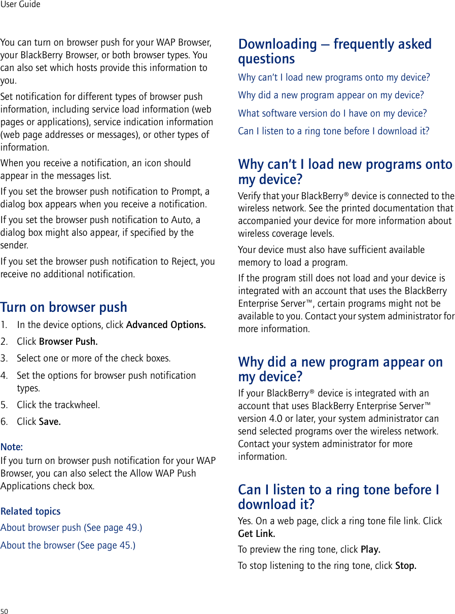 50User GuideYou can turn on browser push for your WAP Browser, your BlackBerry Browser, or both browser types. You can also set which hosts provide this information to you.Set notification for different types of browser push information, including service load information (web pages or applications), service indication information (web page addresses or messages), or other types of information. When you receive a notification, an icon should appear in the messages list. If you set the browser push notification to Prompt, a dialog box appears when you receive a notification.If you set the browser push notification to Auto, a dialog box might also appear, if specified by the sender.If you set the browser push notification to Reject, you receive no additional notification.Turn on browser push1. In the device options, click Advanced Options. 2. Click Browser Push.3. Select one or more of the check boxes. 4. Set the options for browser push notification types.5. Click the trackwheel.6. Click Save.Note:If you turn on browser push notification for your WAP Browser, you can also select the Allow WAP Push Applications check box.Related topicsAbout browser push (See page 49.)About the browser (See page 45.)Downloading — frequently asked questionsWhy can’t I load new programs onto my device?Why did a new program appear on my device?What software version do I have on my device?Can I listen to a ring tone before I download it?Why can’t I load new programs onto my device?Verify that your BlackBerry® device is connected to the wireless network. See the printed documentation that accompanied your device for more information about wireless coverage levels.Your device must also have sufficient available memory to load a program.If the program still does not load and your device is integrated with an account that uses the BlackBerry Enterprise Server™, certain programs might not be available to you. Contact your system administrator for more information.Why did a new program appear on my device?If your BlackBerry® device is integrated with an account that uses BlackBerry Enterprise Server™ version 4.0 or later, your system administrator can send selected programs over the wireless network. Contact your system administrator for more information.Can I listen to a ring tone before I download it?Yes. On a web page, click a ring tone file link. Click Get Link. To preview the ring tone, click Play. To stop listening to the ring tone, click Stop.